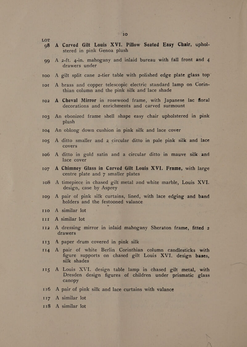 98 99 10o IOI 102 103 104 105 106 107 108 109 IIo II! II2 ‘rs 114 115 116 117 118 10 A Carved Gilt Louis XVI. Pillow Seated Easy Chair, uphol- stered in pink Genoa plush A 2-ft. 4-in. mahogany and inlaid bureau with fall front and 4 ~ drawers under A gilt split cane 2-tier table with polished edge plate glass top A brass and copper telescopic electric standard lamp on Corin- thian column and the pink silk and lace shade A Cheval Mirror in rosewood frame, with Japanese lac floral decorations and enrichments and carved surmount An ebonized frame shell shape easy chair upholstered in pink plush An oblong down cushion in pink silk and lace cover A ditto smaller and 2 circular ditto in pale pink silk and lace covers A ditto in gold satin and a circular ditto in mauve silk and lace cover A Chimney Glass in Carved Gilt Louis XVI. Frame, with large centre plate and 7 smaller plates A timepiece in chased gilt metal and white marble, Louis XVI. design, case by Asprey A pair of pink silk curtains, lined, with lace edging and band holders and the festooned valance A similar lot A similar lot A dressing mirror in inlaid mahogany Sheraton frame, fitted 2 drawers A paper drum covered in pink silk A pair of white Berlin Corinthian column candlesticks with figure supports on chased gilt Louis XVI. design bases, silk shades A Louis XVI. design table lamp in chased gilt metal, with Dresden design figures of children under prismatic glass canopy A pair of pink silk and lace curtains with valance A similar lot — A similar lot