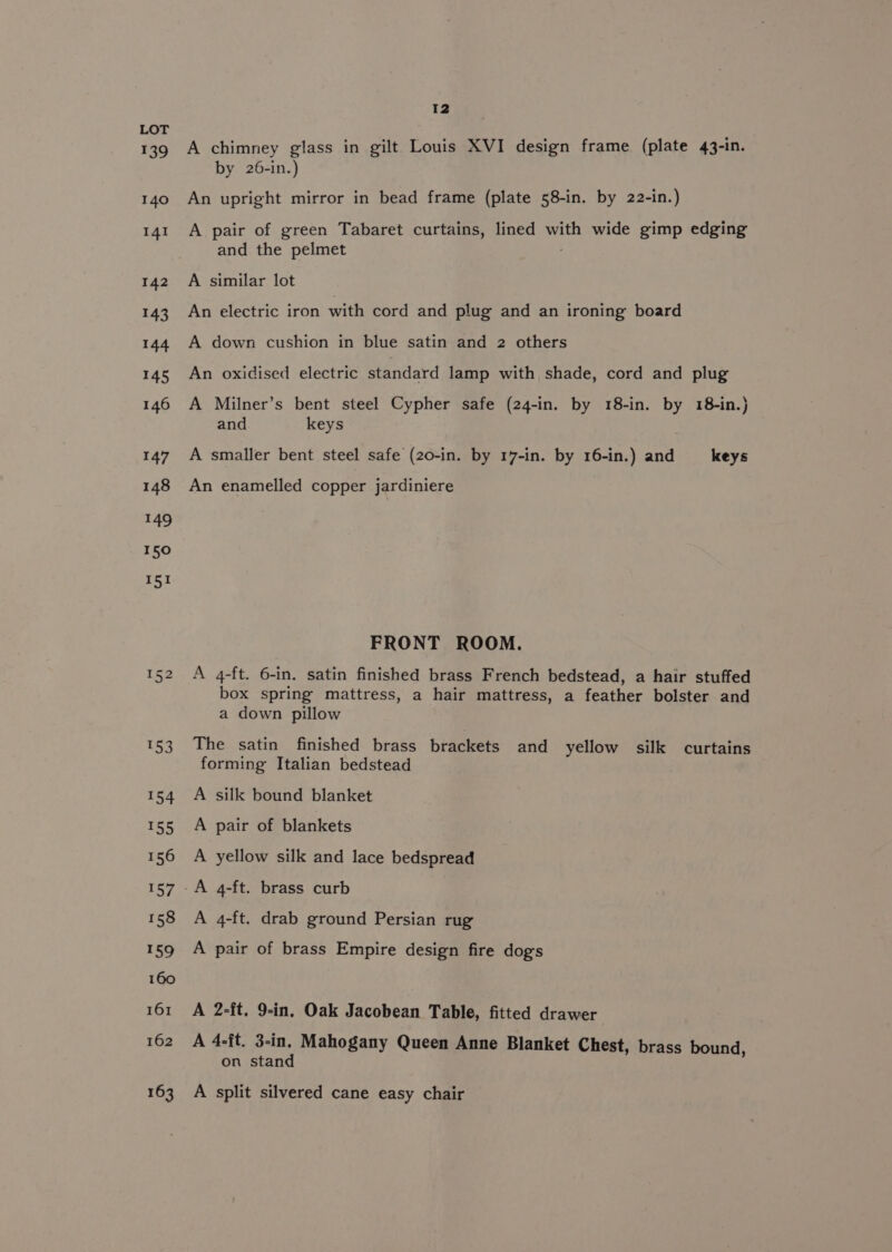139 140 141 142 143 144 148 149 1h 156 159 161 163 12 A chimney glass in gilt Louis XVI design frame (plate 43-in. by 26-in.) An upright mirror in bead frame (plate 58-in. by 22-in.) A pair of green Tabaret curtains, lined with wide gimp edging and the pelmet A similar lot An electric iron with cord and plug and an ironing board A down cushion in blue satin and 2 others An oxidised electric standard lamp with shade, cord and plug A Milner’s bent steel Cypher safe (24-in. by 18-in. by 18-in.)} and keys A smaller bent steel safe (20-in. by 17-in. by 16-in.) and keys An enamelled copper jardiniere FRONT ROOM. A 4-ft. 6-in. satin finished brass French bedstead, a hair stuffed box spring mattress, a hair mattress, a feather bolster and a down pillow The satin finished brass brackets and yellow silk curtains forming Italian bedstead A silk bound blanket A pair of blankets A yellow silk and lace bedspread A 4-ft. drab ground Persian rug A pair of brass Empire design fire dog's A 2-ft. 9-in. Oak Jacobean Table, fitted drawer A 4-{t. 3-in. Mahogany Queen Anne Blanket Chest, brass bound, on stand A split silvered cane easy chair
