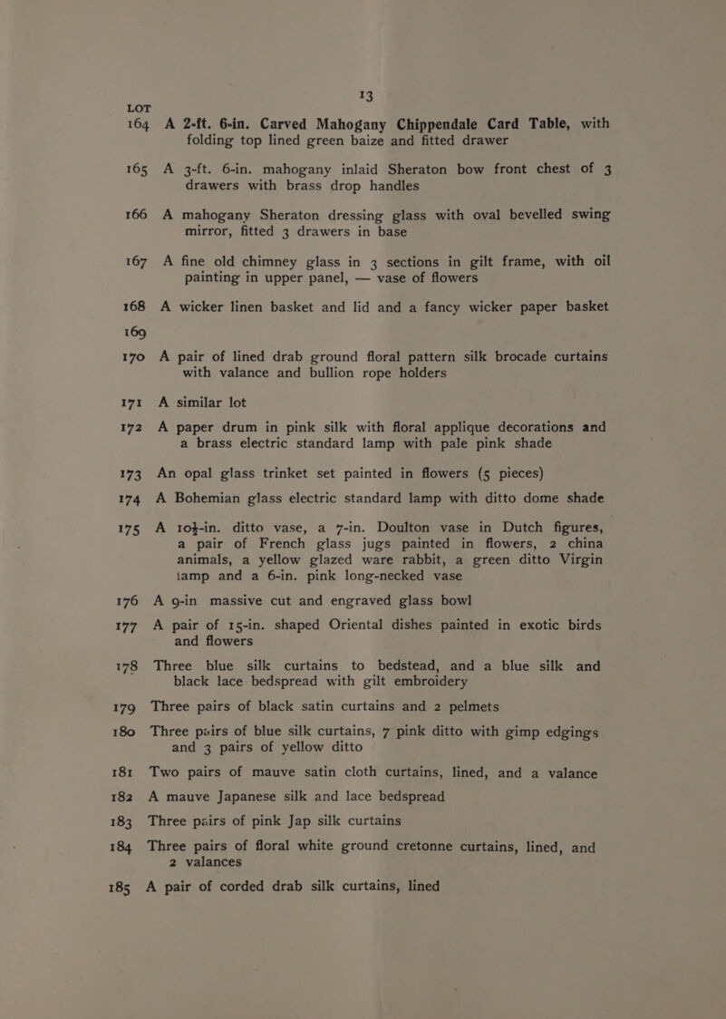 176 177 13 A 2-ft. 6-in. Carved Mahogany Chippendale Card Table, with folding top lined green baize and fitted drawer A 3-ft. 6-in. mahogany inlaid Sheraton bow front chest of 3 drawers with brass drop handles A mahogany Sheraton dressing glass with oval bevelled swing mirror, fitted 3 drawers in base A fine old chimney glass in 3 sections in gilt frame, with oil painting in upper panel, — vase of flowers A wicker linen basket and lid and a fancy wicker paper basket A pair of lined drab ground floral pattern silk brocade curtains with valance and bullion rope holders A similar lot A paper drum in pink silk with floral applique decorations and a brass electric standard lamp with pale pink shade An opal glass trinket set painted in flowers (5 pieces) A Bohemian glass electric standard lamp with ditto dome shade A 1o}f-in. ditto vase, a 7-in. Doulton vase in Dutch figures, a pair of French glass jugs painted in flowers, 2 china animals, a yellow glazed ware rabbit, a green ditto Virgin tamp and a 6-in. pink long-necked vase A g-in massive cut and engraved glass bowl A pair of 15-in. shaped Oriental dishes painted in exotic birds and flowers Three blue silk curtains to bedstead, and a blue silk and black lace bedspread with gilt embroidery Three pairs of black satin curtains and 2 pelmets Three pairs of blue silk curtains, 7 pink ditto with gimp edgings and 3 pairs of yellow ditto Two pairs of mauve satin cloth curtains, lined, and a valance A mauve Japanese silk and lace bedspread Three pairs of pink Jap silk curtains Three pairs of floral white ground cretonne curtains, lined, and 2 valances A pair of corded drab silk curtains, lined