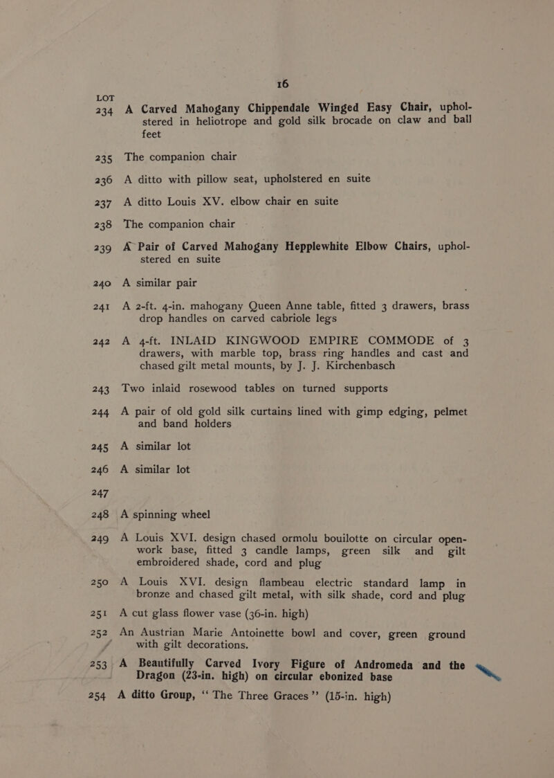 234 235 236 237 238 239 240 241 242 243 244 245 246 247 248 249 250 251 252 253 254 16 A Carved Mahogany Chippendale Winged Easy Chair, uphol- stered in heliotrope and gold silk brocade on claw and ball feet The companion chair A ditto with pillow seat, upholstered en suite A ditto Louis XV. elbow chair en suite The companion chair A Pair of Carved Mahogany Hepplewhite Elbow Chairs, uphol- stered en suite A similar pair A 2-ft. 4-in. mahogany Queen Anne table, fitted 3 drawers, brass drop handles on carved cabriole legs A 4-ft. INLAID KINGWOOD EMPIRE COMMODE of 3 drawers, with marble top, brass ring handles and cast and chased gilt metal mounts, by J. J. Kirchenbasch Two inlaid rosewood tables on turned supports A pair of old gold silk curtains lined with gimp edging, pelmet and band holders A similar lot A similar lot A spinning wheel A Louis XVI. design chased ormolu bouilotte on circular open- work base, fitted 3 candle lamps, green silk and _ gilt embroidered shade, cord and plug A Louis XVI. design flambeau electric standard lamp in bronze and chased gilt metal, with silk shade, cord and plug A cut glass flower vase (36-in. high) An Austrian Marie Antoinette bowl and cover, green ground with gilt decorations. A Beautifully Carved Ivory Figure of Andromeda and the Dragon (23-in. high) on circular ebonized base A ditto Group, ‘‘ The Three Graces”? (15-in. high) ~~