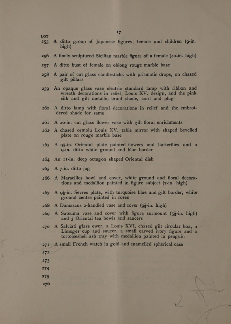 261 262: 263 264 265 266 267 268 269 270 271 272 273 274 375 276 17 A ditto group of Japanese figures, female and children (g-in. high) A finely sculptured Sicilian marble figure of a female (40-in. high) A ditto bust of female on oblong rouge marble base A pair of cut glass candlesticks with prismatic drops, on chased gilt pillars An opaque glass vase electric standard lamp with ribbon and wreath decorations in relief, Louis XV. design, and the pink silk and gilt metallic braid shade, cord and plug A ditto lamp with floral decorations in relief and the embroi- dered shade for same A 20-in. cut glass flower vase with gilt floral enrichments A chased ormolu Louis XV. table mirror with shaped bevelled plate on rouge marble base A g#-in. Oriental plate painted flowers and butterflies and a g-in. ditto white ground and blue border An II-in, deep octagon shaped Oriental dish A 7-in. ditto jug A Marseilles bowl and cover, white ground and floral decora- tions and medallion painted in figure subject (7-in. high) A g$-in. Sevres plate, with turquoise blue and gilt border, white ground centre painted in roses A Damascus 2-handled vase and cover (g$-in. high) A Satsuma vase and cover with figure surmount (54$-in. high) and 3 Oriental tea bowls and saucers A Salviati glass ewer, a Louis XVI. chased gilt circular box, a Limoges cup and saucer, a small carved ivory figure and a tortoiseshell ash tray with medallion painted in penguin A small French watch in gold and enamelled spherical case