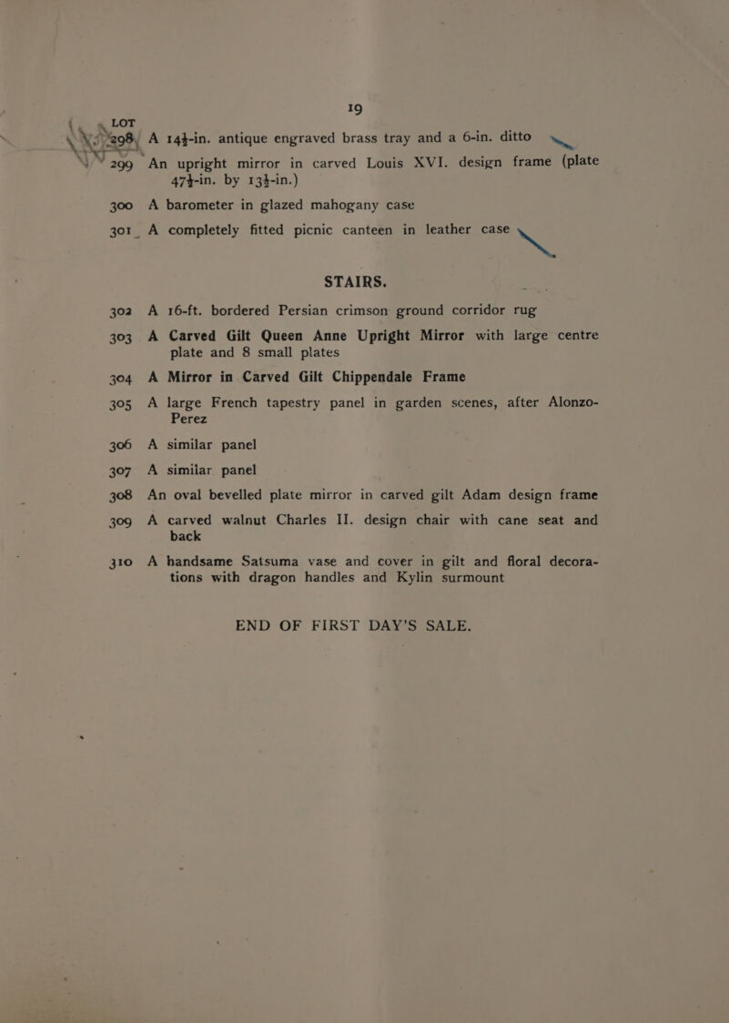 &amp; 4 . LOT 19 x * 299 300 310 “An upright mirror in carved Louis XVI. design frame (plate 474-in. by 134-in.) A barometer in glazed mahogany case STAIRS. A 16-ft. bordered Persian crimson ground corridor rug A Carved Gilt Queen Anne Upright Mirror with large centre plate and 8 small plates A Mirror in Carved Gilt Chippendale Frame A large French tapestry panel in garden scenes, after Alonzo- Perez A similar panel A similar panel An oval bevelled plate mirror in carved gilt Adam design frame A carved walnut Charles II. design chair with cane seat and back A handsame Satsuma vase and cover in gilt and floral decora- tions with dragon handles and Kylin surmount END OF FIRST DAY’S SALE.
