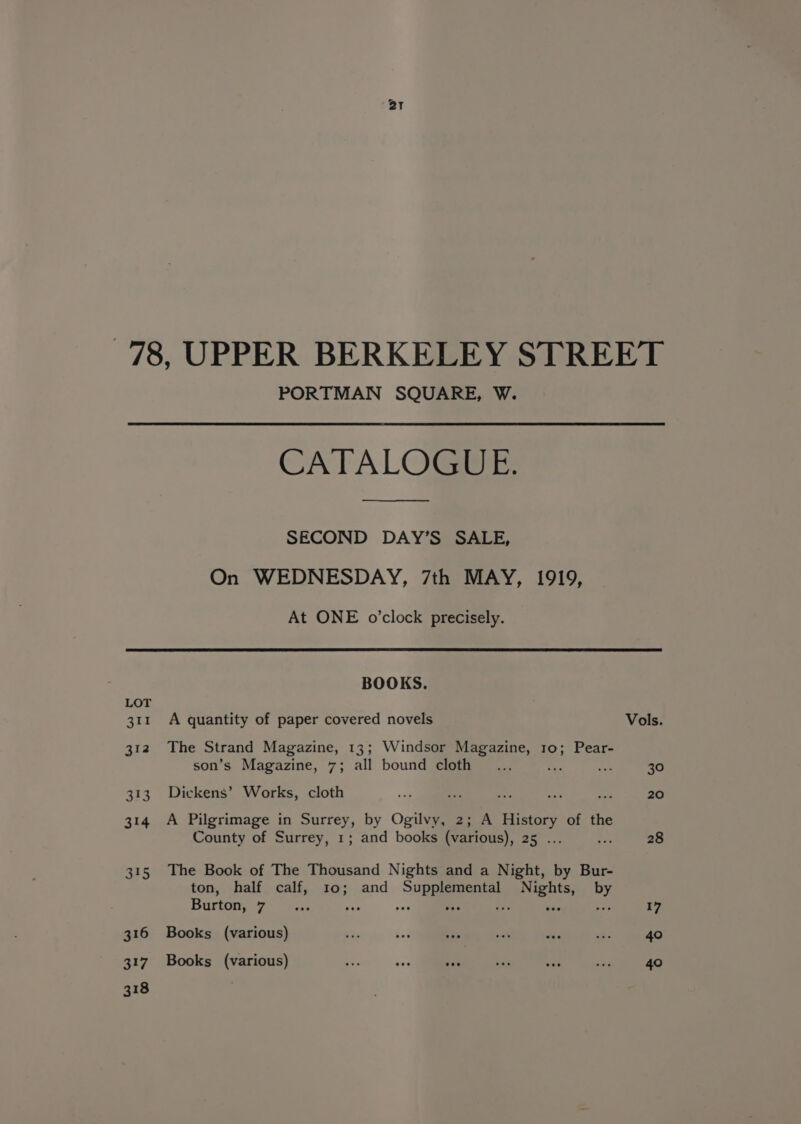 PORTMAN SQUARE, W. CATALOGUE. SECOND DAY’S SALE, On WEDNESDAY, 7th MAY, 1919, At ONE o’clock precisely. LOT eee 312 313 314 3F5 316 317 318 BOOKS. A quantity of paper covered novels The Strand Magazine, 13; Windsor Magazine, 10; Pear- son’s Magazine, 7; all bound cloth : Dickens’ Works, cloth A Pilgrimage in Surrey, by Ogilvy, 2; A History of the County of Surrey, 1; and books (various), 25 . The Book of The Thousand Nights and a Night, by Bur- ton, half calf, 10; and Supplemental Nights, by Burton, 7 ; sia ove oe ves wee Sat Books (various) Books (various) Vols. 30 20 28 17 40 40