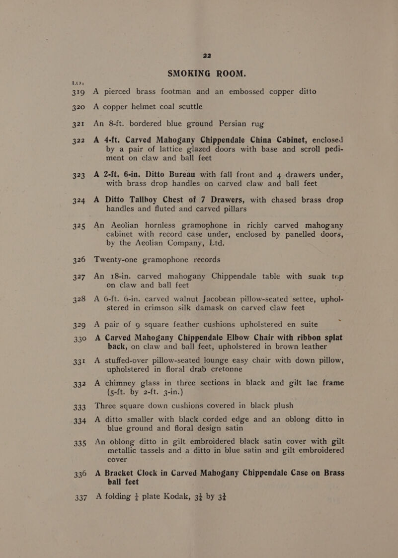 Lon 319 320 321 322 323 324 325 326 327 328 a9 33° 33 332 333 334 22 SMOKING ROOM. A pierced brass footman and an embossed copper ditto A copper helmet coal scuttle An 8-ft. bordered blue ground Persian rug A 4-ft. Carved Mahogany Chippendale China Cabinet, enclosed by a pair of lattice glazed doors with base and scroll pedi- ment on claw and ball feet A 2-ft. 6-in. Ditto Bureau with fall front and 4 drawers under, with brass drop handles on carved claw and ball feet A Ditto Tallbhoy Chest of 7 Drawers, with chased brass drop handles and fluted and carved pillars An Aeolian hornless gramophone in richly carved mahogany cabinet with record case under, enclosed by panelled doors, by the Aeolian Company, Ltd. Twenty-one gramophone records An 18-in. carved mahogany Chippendale table with sunk top on claw and ball feet A 6-ft. 6-in. carved walnut Jacobean pillow-seated settee, uphol- stered in crimson silk damask on carved claw feet A pair of 9 square feather cushions upholstered en suite A Carved Mahogany Chippendale Elbow Chair with ribbon splat back, on claw and ball feet, upholstered in brown leather A stuffed-over pillow-seated lounge easy chair with down pillow, upholstered in floral drab cretonne A chimney glass in three sections in black and gilt lac frame (5-ft. by 2-ft. 3-in.) Three square down cushions covered in black plush A ditto smaller with black corded edge and an oblong ditto in blue ground and floral design satin An oblong ditto in gilt embroidered black satin cover with gilt metallic tassels and a ditto in blue satin and gilt embroidered cover A Bracket Clock in Carved Mahogany Chippendale Case on Brass ball feet A folding + plate Kodak, 3+ by 3+