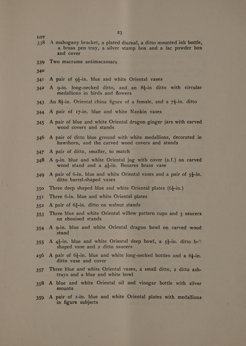 338 339 340 341 342 343 344 345 346 347 348 349 35° 35! 35? 353 354 355 256 357 358 359 23 A mahogany bracket, a plated diurnal, a ditto mounted ink bottle, a brass pen tray, a silver stamp box and a lac powder box and cover Two macrame antimacassars A pair of g}-in. blue and white Oriental vases A g-in. long-necked ditto, and an 8-in ditto with circular medallions in birds and flowers An 8}-in. Oriental china figure of a female, and a 7}-in. ditto A pair of 17-in. blue and white Nankin vases A pair of blue and white Oriental dragon ginger jars with carved wood covers and stands A pair of ditto blue ground with white medallions, decorated in hawthorn, and the carved wood covers and stands A pair of ditto, smaller, to match A g-in. blue and white Oriental jug with cover (a.f.) on carved wood stand and a 44-in. Benares brass vase A pair of 6-in. blue and white Oriental vases and a pair of 54-in. ditto barrel-shaped vases Three deep shaped blue and white Oriental plates (64-in.) Three 6-in. blue and white Oriental plates A pair of 6}-in. ditto on walnut stands Three blue and white Oriental willow pattern cups and 3 saucers on ebonised stands A g-in. blue and white Oriental dragon bowl on carved wood stand A 4}-in. blue and white Oriental deep bowl, a 54-in. ditto be'l shaped vase and 2 ditto saucers A pair of 64-in. blue and white long-necked bottles and a 64-in. ditto vase and cover Three blue and white Oriental vases, a small ditto, 2 ditto ash- trays and a blue and white bowl A blue and white Oriental oil and vinegar bottle with silver mounts A pair of 1-in. blue and white Oriental plates with medallions in figure subjects