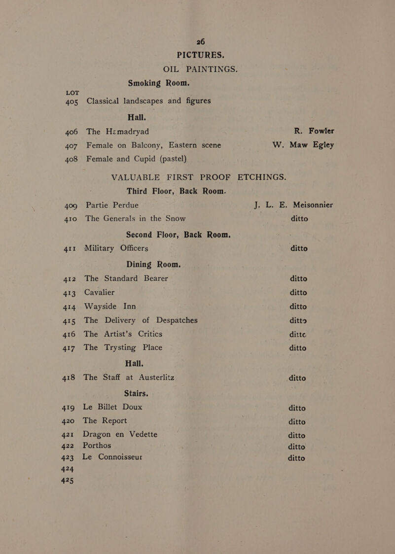 PICTURES. OIL PAINTINGS. Smoking Room. LOT 405 Classical landscapes and figures Hall. 406 The Hzmadryad R. Fowler 407 Female on Balcony, Eastern scene W. Maw Egley 408 Female and Cupid (pastel) VALUABLE FIRST PROOF ETCHINGS. Third Floor, Back Room. 409 Partie Perdue J. L. E. Meisonnier 410 The Generals in the Snow ditto Second Floor, Back Room. 411 Military Officers ditto Dining Room. 412 The Standard Bearer ditto 413 Cavalier ditto 414 Wayside Inn ditto 415 The Delivery of Despatches ditto 416 The Artist’s Critics ditte 417 The Trysting Place ditto Hall. 418 The Staff at Austerlitz ditto Stairs. 419 Le Billet Doux ditto 420 The Report ditto 421 Dragon en Vedette ditto 422 Porthos ditto 423 Le Connoisseur ditto 424 425