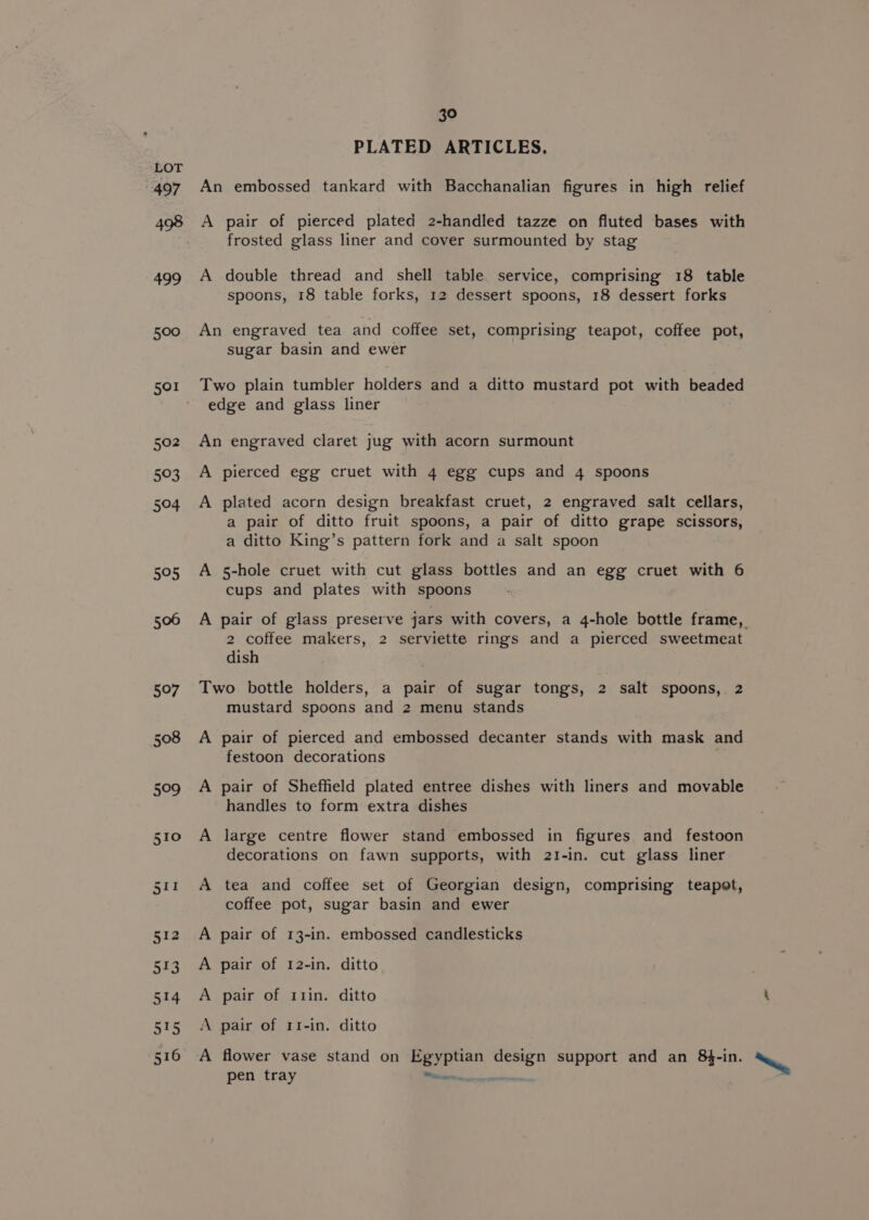 PLATED ARTICLES. LOT 497 An embossed tankard with Bacchanalian figures in high relief 498 A pair of pierced plated 2-handled tazze on fluted bases with frosted glass liner and cover surmounted by stag 499 A double thread and shell table service, comprising 18 table spoons, 18 table forks, 12 dessert spoons, 18 dessert forks 500 An engraved tea and coffee set, comprising teapot, coffee pot, sugar basin and ewer 501 Two plain tumbler holders and a ditto mustard pot with beaded edge and glass liner 502 An engraved claret jug with acorn surmount 503 A pierced egg cruet with 4 egg cups and 4 spoons 504 A plated acorn design breakfast cruet, 2 engraved salt cellars, a pair of ditto fruit spoons, a pair of ditto grape scissors, a ditto King’s pattern fork and a salt spoon 505 A 5-hole cruet with cut glass bottles and an egg cruet with 6 cups and plates with spoons 506 A pair of glass preserve jars with covers, a 4-hole bottle frame, 2 coffee makers, 2 serviette rings and a pierced sweetmeat dish 507 Two bottle holders, a pair of sugar tongs, 2 salt spoons, 2 mustard spoons and 2 menu stands 508 A pair of pierced and embossed decanter stands with mask and festoon decorations 509 A pair of Sheffield plated entree dishes with liners and movable handles to form extra dishes 510 A large centre flower stand embossed in figures and festoon decorations on fawn supports, with 21-in. cut glass liner 511 A tea and coffee set of Georgian design, comprising teapot, coffee pot, sugar basin and ewer 512 A pair of 13-in. embossed candlesticks 513 A pair of 12-in. ditto 514 A pair of r1in. ditto ‘ 515 A pair of r1-in. ditto 516 A flower vase stand on Egyptian design support and an 8$-in. ~ pen tray Steerer een
