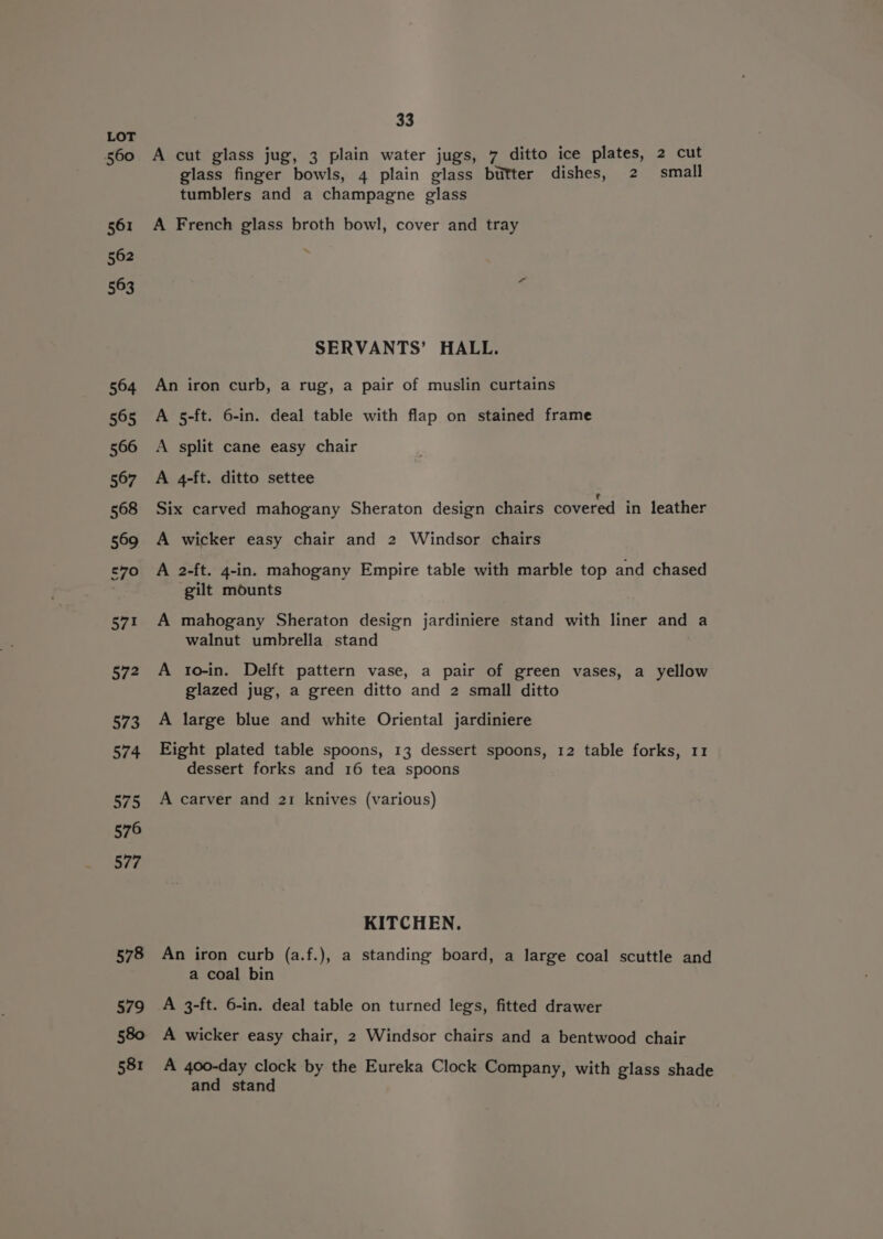 560 561 562 563 564 565 566 567 568 569 RS, 571 572 573 574 575 576 577 578 579 580 581 33 A cut glass jug, 3 plain water jugs, 7 ditto ice plates, 2 cut glass finger bowls, 4 plain glass butter dishes, 2 small tumblers and a champagne glass A French glass broth bowl, cover and tray SERVANTS’ HALL. An iron curb, a rug, a pair of muslin curtains A 5-ft. 6-in. deal table with flap on stained frame A split cane easy chair A 4-ft. ditto settee Six carved mahogany Sheraton design chairs covered in leather A wicker easy chair and 2 Windsor chairs A 2-ft. 4-in. mahogany Empire table with marble top and chased gilt mounts A mahogany Sheraton design jardiniere stand with liner and a walnut umbrella stand A to-in. Delft pattern vase, a pair of green vases, a yellow glazed jug, a green ditto and 2 small ditto A large blue and white Oriental jardiniere Eight plated table spoons, 13 dessert spoons, 12 table forks, 11 dessert forks and 16 tea spoons A carver and 21 knives (various) KITCHEN. An iron curb (a.f.), a standing board, a large coal scuttle and a coal bin A 3-ft. 6-in. deal table on turned legs, fitted drawer A wicker easy chair, 2 Windsor chairs and a bentwood chair A 400-day clock by the Eureka Clock Company, with glass shade and stand