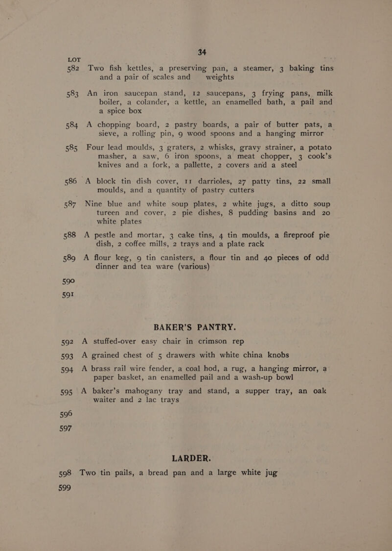 582 583 584 585 598 599 34 Two fish kettles, a preserving pan, a steamer, 3 baking tins and a pair of scales and weights An iron saucepan stand, 12 saucepans, 3 frying pans, milk boiler, a colander, a kettle, an enamelled bath, a pail and a spice box A chopping board, 2 pastry boards, a pair of butter pats, a sieve, a rolling pin, 9 wood spoons and a hanging mirror _ Four lead moulds, 3 graters, 2 whisks, gravy strainer, a potato masher, a saw, 6 ifon spoons, a meat chopper, 3 cook’s knives and a fork, a pallette, 2 covers and a steel A block tin dish cover, 11 darrioles, 27 patty tins, 22 small moulds, and a quantity of pastry cutters Nine blue and white soup plates, 2 white jugs, a ditto soup tureen and cover, 2 pie dishes, 8 pudding basins and 20 white plates A pestle and mortar, 3 cake tins, 4 tin moulds, a fireproof pie dish, 2 coffee mills, 2 trays and a plate rack A flour keg, 9 tin canisters, a flour tin and 4o pieces of odd dinner and tea ware (various) BAKER’S PANTRY. A stuffed-over easy chair in crimson rep A grained chest of 5 drawers with white china knobs A brass rail wire fender, a coal hod, a rug, a hanging mirror, a paper basket, an enamelled pail and a wash-up bowl A baker’s mahogany tray and stand, a supper tray, an oak waiter and 2 lac trays LARDER. Two tin pails, a bread pan and a large white jug