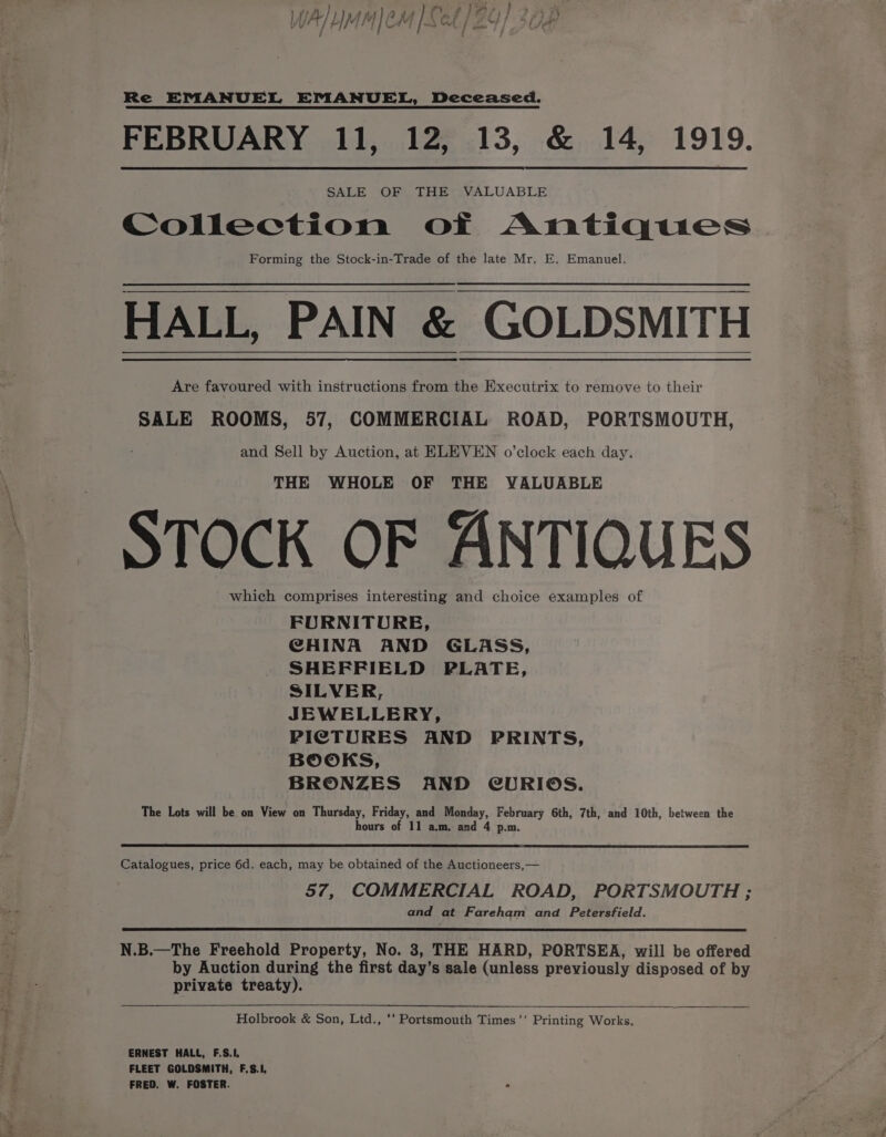 S a P Mae § ‘ poss ) ) rm s mn h / : { ; Re EMANUEL EMANUEL, Deceased. SALE OF THE VALUABLE Collection of Antiques Forming the Stock-in-Trade of the late Mr. E. Emanuel. HALL, PAIN &amp; GOLDSMITH Are favoured with instructions from the Executrix to remove to their SALE ROOMS, 57, COMMERCIAL ROAD, PORTSMOUTH, and Sell by Auction, at ELEVEN o’clock each day. THE WHOLE OF THE VALUABLE STOCK OF ANTIQUES which comprises interesting and choice examples of FURNITURE, CHINA AND GLASS, SHEFFIELD PLATE, SILVER, JEWELLERY, PICTURES AND PRINTS, BOOKS, BRONZES AND CURIOS. The Lots will be on View on Thursday, Friday, and Monday, February 6th, 7th, and 10th, between the hours of 11 a.m. and 4 p.m. Catalogues, price 6d. each, may be obtained of the Auctioneers, — 57, COMMERCIAL ROAD, PORTSMOUTH ; and at Fareham and Petersfield. N.B.—The Freehold Property, No. 3, THE HARD, PORTSEA, will be offered by Auction during the first day’s sale (unless previously disposed of by private treaty). Holbrook &amp; Son, Ltd., ‘‘ Portsmouth Times’’ Printing Works. ERNEST HALL, F.S.I, FLEET GOLDSMITH, F,S.1, FRED. W. FOSTER.