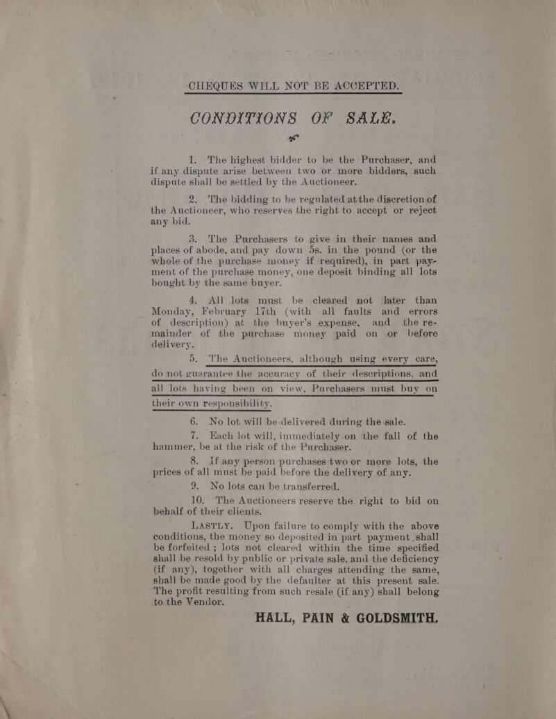 CHEQUES WILL NOT BE ACCEPTED. CONDITIONS OF SALE, | e 1. The highest bidder to be the Purchaser, and if any dispute arise between two or more bidders, such dispute shall be settled by the Auctioneer. 2. The bidding to be regulated at the discretion of the Auctioneer, who reserves the right to accept or reject any bid. 3. The Purchasers to give in their names and places of abode, and pay down 5s. in the pound (or the whole of the purchase money if required), in part pay- ment of the purchase money, one deposit binding all lots bought by the same buyer. 4. All lots must be cleared not later than Monday, February 17th (with all faults and _ errors of description) at the buyer’s expense, and_ the re- mainder of the purchase money paid on or before delivery. 5. The Auctioneers, although using every care, do not guarantee the accuracy of their descriptions, and all lots having been on view, Purehasers must buy on their own responsibility. 6. No lot will be delivered during the sale. 7. Each lot will, immediately on the fall of the hammer, be at the risk of the Purchaser. 8. if any person purchases two or more lots, the prices of all must be paid before the delivery of any. 9. No lots can be transferred. 10. The Auctioneers reserve the right to bid on behalf of their clients. LASTLY. Upon failure to comply with the above conditions, the money so deposited in part payment, shall be forfeited ; lots not cleared within the time specified shall be resold by public or private sale, and the deficiency (if any), together with all charges attending the same, shall be made good by the defaulter at this present sale. The profit resulting from such resale (if any) shall belong to the Vendor. HALL, PAIN &amp; GOLDSMITH.