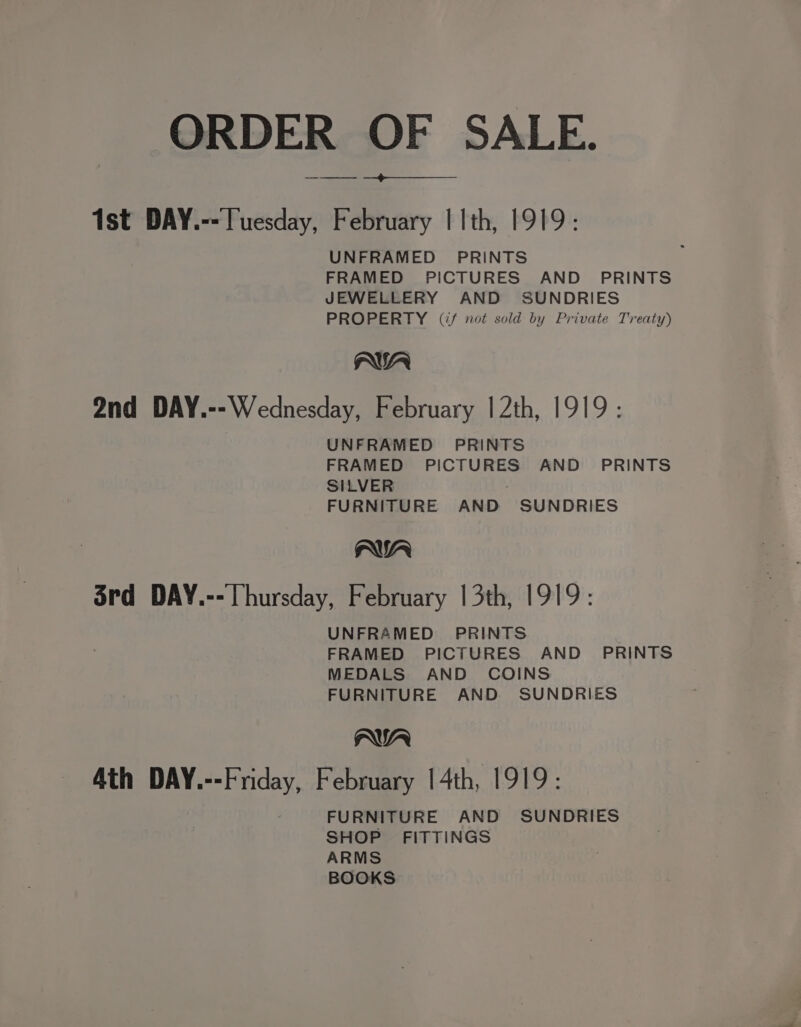 ORDER OF SALE. $e 1st DAY.-- Tuesday, February | 1th, 1919: UNFRAMED PRINTS FRAMED PICTURES AND PRINTS JEWELLERY AND SUNDRIES PROPERTY (if not sold by Private Treaty) AWA 2nd DAY.--Wednesday, February | 2th, 1919: UNFRAMED PRINTS FRAMED PICTURES AND _ PRINTS SILVER ; FURNITURE AND SUNDRIES AWA Srd DAY.--Thursday, February 13th, 1919: UNFRAMED PRINTS FRAMED PICTURES AND _ PRINTS MEDALS AND COINS FURNITURE AND SUNDRIES AWA Ath DAY.--Friday, February | 4th, 1919: FURNITURE AND SUNDRIES SHOP FITTINGS ARMS BOOKS