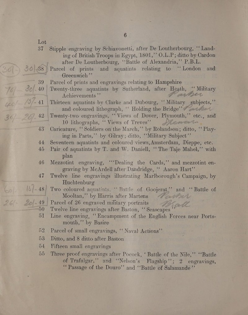 ing of British Troops in Egypt, 1801,’’ O.L.P; ditto by Cardon after De Loutherbourg, ‘‘Battle of Alexandria,’’ P.B.L. Greenwich ’”’ Parcel of prints and engravings relating to Hampshire Twenty-three aquatints by Suthertand, after Heath, * Se Achievements ”’ Mr aeatae Thirteen aquatints by Clarke and Dubourg, “‘ Mikigiey subjects,” and coloured lithograph, ° ‘* Holding the Bridge’ # set. Twenty-two engravings, “Views of Dover, ga ie: ? “ete. arid 10 lithographs, “‘ Views of Treves’’ Caricature, ‘* peidvate on the March,”’ by Balantleoni: ditto, eh “Play. ing in Parts,’’ by Gilray; ditto, ‘‘Miltary Subject”? Seventeen aquatints and coloured views,Amsterdam, Dieppe, etc. Pair of aquatints by T. and W. Daniell, “‘ The Taje Mahel,”’ with plan Mezzotint engraving, ‘“‘Dealing the Cards,’’ and mezzotint en- graving by McArdell after Dandridge, “‘ Aaron Hart’’ Twelve line engravings illustrating Marlborough’s Campaign, by Huchtenburg Mooltan,”’ by Harris after Martens 7 Twelve line engravings after Baston, ‘Seascapes ”” Line nS. “Encampment of the English Forces near Ports- mouth,’’ by Basire Parcel of small engravings, ‘‘ Naval Actions’’ Ditto, and 8 ditto after Baston Fifteen small engravings Three proof engravings after Pocock, ‘ Battle of the Nile,’’ ‘“Battle of Trafalgar,’’ and ‘‘Nelson’s Flagship’’; 2 engravings, ““ Passage of the Douro’’ and ‘‘Battle of Salamande’”’