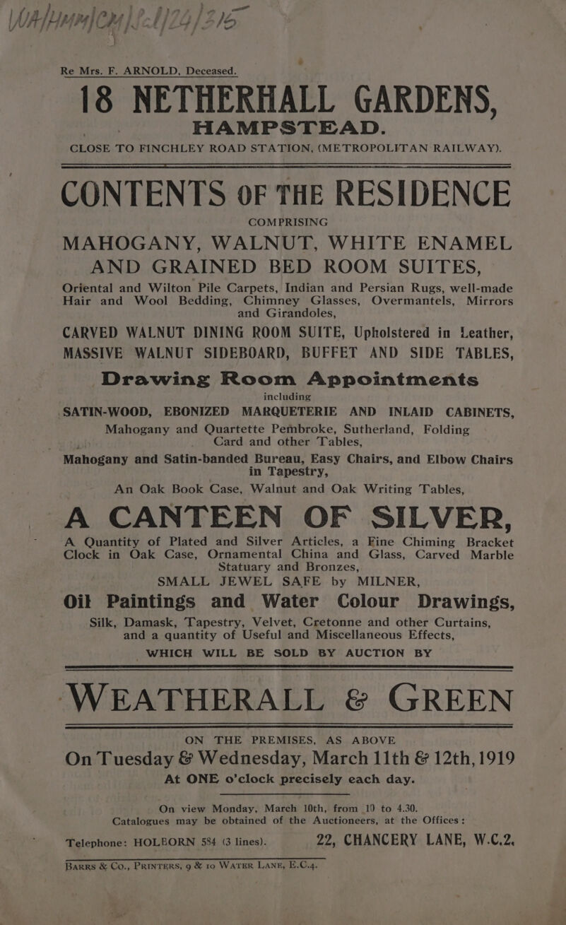 Fae SF ee WAL, yr4]C a4 A, 1/29) 2/5 } Re Mrs. F. ARNOLD, Deceased. 8 NETHERHALL GARDENS, HAMPSTEAD. CLOSE TO FINCHLEY ROAD STATION, (METROPOLITAN RAILWAY). CONTENTS OF THE RESIDENCE COMPRISING MAHOGANY, WALNUT, WHITE ENAMEL AND GRAINED BED ROOM SUITES, Oriental and Wilton Pile Carpets, Indian and Persian Rugs, well-made Hair and Wool Bedding, Chimney Glasses, Overmantels, Mirrors and Girandoles, CARVED WALNUT DINING ROOM SUITE, Upholstered in Leather, MASSIVE WALNUT SIDEBOARD, BUFFET AND SIDE TABLES, Drawing Room Appointments including ‘SATIN-WOOD, EBONIZED MARQUETERIE AND INLAID CABINETS, Mahogany and Quartette Pembroke, Sutherland, Folding _ Card and other Tables, Mahovahy and Satin-banded Bureau, Easy Chairs, and Elbow Chairs in Tapestry, An Oak Book Case, Walnut and Oak Writing Tables, A CANTEEN OF SILVER, A Quantity of Plated and Silver Articles, a Fine Chiming Bracket Clock in Oak Case, Ornamental China and Glass, Carved Marble Statuary and Bronzes, SMALL JEWEL SAFE by MILNER, Oil Paintings and Water Colour Drawings, Silk, Damask, Tapestry, Velvet, Cretonne and other Curtains, and a quantity of Useful and Miscellaneous Effects, WHICH WILL BE SOLD BY AUCTION BY WEATHERALL &amp; GREEN ON THE PREMISES, AS ABOVE On Tuesday &amp; Wednesday, March 11th &amp; 12th, 1919 At ONE o’clock precisely each day. On view Monday, March 10th, from 10 to 4.30. Catalogues may be obtained of the Auctioneers, at the Offices: Telephone: HOLBORN 584 (3 lines). 22, CHANCERY LANE, W.C.2, pa Barrs &amp; Co., PRINTERS, 9 &amp; 10 WaTER Lang, E.C.4.