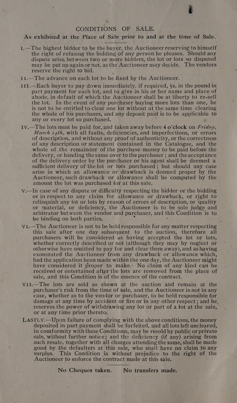 CONDITIONS OF SALE. the right of refusing the bidding of any person he pleases. Should any dispute arise between two or more bidders, the lot or lots so disputed may be put up againor not, as the Auctioneer may decide. The vendors reserve the right to bid. part payment for each lot, and to give in his or her name and place of abode, in default of which the Auctioneer shall be at liberty to re-sell the lot. In the event of any purchaser buying more lots than one, he is not to be entitled to clear one lot without at the same time clearing the whole of his purchases, and any deposit paid i is to be applicable to any or every lot so purchased. March 14th, with all faults, deficiencies, and imperfections, or errors of description, and without any proof of authenticity, or the correctness of any description or statement contained in the Catalogue, and the whole of.the remainder of the purchase-money to be paid before the delivery, or handing the same over to the purchaser ; and the acceptance of the delivery order by the purchaser or his agent shall be deemed a sufficient delivery of the lot or lots purchased; but should any case arise in which an allowance or drawback is deemed proper by the Auctioneer, such drawback or allowance shall be computed by the amount the lot was purchased for at this sale. or in respect to any claim for allowance or drawback, or right to relinquish any fot or lots by reason of errors of description, or ‘quality or material, or deficiency, the Auctioneer is to be sole judge and arbitrator bet ween the vendor and purchaser, and this Condition is to be binding on both parties. VE this sale after one day subsequent to the auction, therefore all purchasers will be considered us having accepted the lot or lots, whether correctly described or not (although they may by neglect or otherwise have omitted to pay for and clear them away), and as having exonerated the Auctioneer from any drawback or allowance which, had the application been made within the one day, the Auctioneer might have considered it proper to make.» No claim of any kind can be received or entertained after the lots are removed from the place of sale, and this Condition is of the essence of the contract. purchaser’s risk from the time of sale, and the Auctioneer is not in any case, whether as to the vendor or purchaser, to be held responsible for damage at any time by accident or fire or in any other respect ; and he. reserves the power of withdrawing any lot or part of a lot at the sale, or at any time prior thereto. deposited in part payment shall be forfeited, and all lots left uncleared, in comformity with these Conditions, may be resold by public or private sale, without further notice; and the deficiency (if any) arising from such resale, together with all charges attending the same, shall be made good by the defaulters at this sale, who shall have no claim to any surplus. This Condition is without prejudice to the right of the Auctioneer to enforce the contract made at this sale. No Cheques taken. No transfers made.