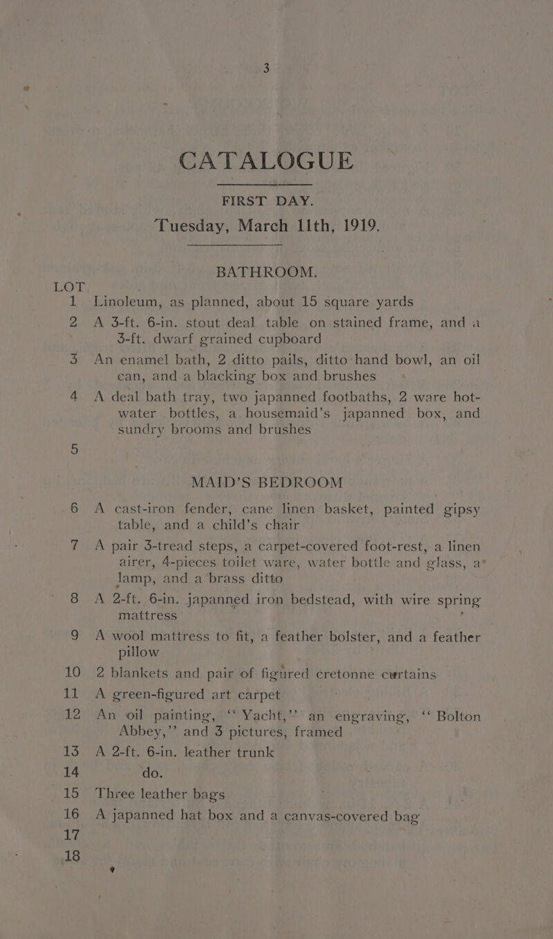 CATALOGUE FIRST DAY. Tuesday, March I11th, 1919. BATHROOM. Linoleum, as planned, about 15 square yards A 3-ft. 6-in. stout deal table on stained frame, and a 35-ft. dwarf grained cupboard An enamel bath, 2 ditto pails, ditto hand bowl, an oil ean, and a blacking box and brushes A deal bath tray, two japanned footbaths, 2 ware hot- water bottles, a housemaid’s japanned box, and sundry brooms and brushes MAID’S BEDROOM A cast-iron fender, cane linen basket, painted gipsy table, and a child’s chair A pair 3-tread steps, a carpet-covered foot-rest, a linen airer, 4-pieces toilet ware, water bottle and glass, a’ lamp, and a brass ditto A 2-ft. 6-in. japanned iron bedstead, with wire spring mattress ; A wool mattress to fit, a feather bolster, and a feather pillow : 2 blankets and pair of figured cretonne curtains A green-figured art carpet An oil painting, “‘ Yacht,’’ an engraving, ‘‘ Bolton Abbey,”’ and 3 pictures, framed | A 2-ft. 6-in. leather trunk do. Three leather bag's A japanned hat box and a canvas-covered bag