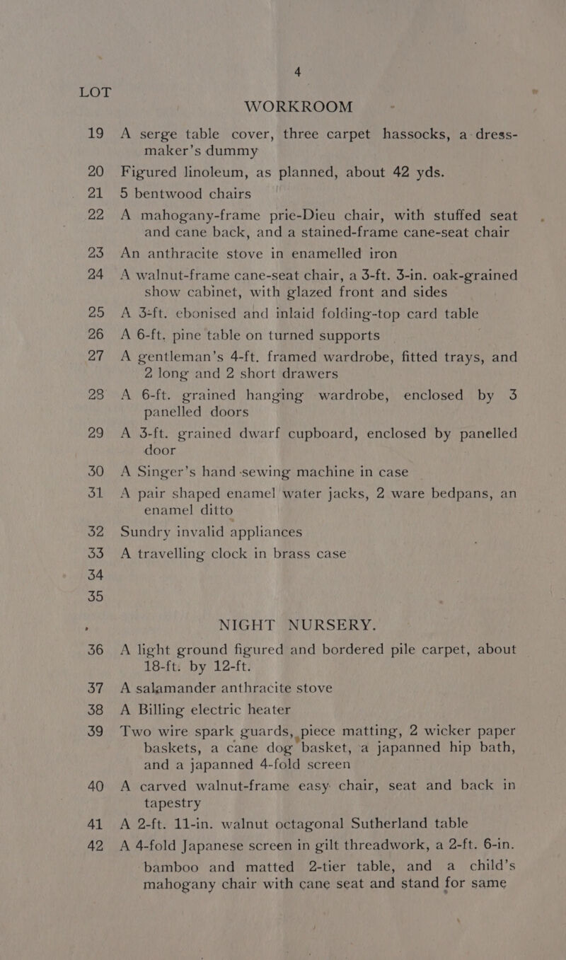 41 42 4 WORKROOM A serge table cover, three carpet hassocks, a dress- maker’s dummy Figured linoleum, as planned, about 42 yds. 5 bentwood chairs A mahogany-frame prie-Dieu chair, with stuffed seat and cane back, and a stained-frame cane-seat chair An anthracite stove in enamelled iron A walnut-frame cane-seat chair, a 3-ft. 3-in. oak-grained show cabinet, with glazed front and sides A 3-ft. ebonised and inlaid folding-top card table A 6-ft. pine table on turned supports A gentleman’s 4-ft. framed wardrobe, fitted trays, and 2 long and 2 short drawers A 6-ft. grained hanging wardrobe, enclosed by 3 panelled doors A 3-ft. grained dwarf cupboard, enclosed by panelled door A Singer’s hand -sewing machine in case A pair shaped enamel water jacks, 2 ware bedpans, an enamel ditto Sundry invalid appliances A travelling clock in brass case NIGHT NURSERY. A light ground figured and bordered pile carpet, about 18-ft. by 12-ft. A salamander anthracite stove A Billing electric heater Two wire spark guards, .Piece matting, 2 wicker paper baskets, a cane dog “basket, a japanned hip bath, and a japanned 4-fold screen A carved walnut-frame easy chair, seat and back in tapestry A 2-ft. 11-in. walnut octagonal Sutherland table A 4-fold Japanese screen in gilt threadwork, a 2-ft. 6-in. bamboo and matted 2-tier table, and a_child’s mahogany chair with cane seat and stand for same