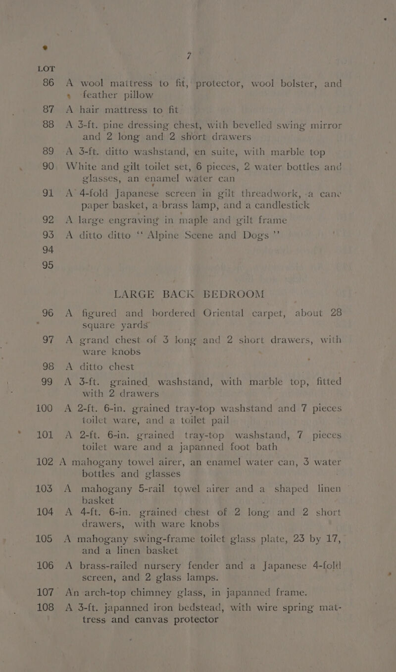 100 101 102 103 104 105 106 107 108 7 A wool maitress to fit, protector, wool bolster, and » feather pillow A hair mattress to fit A 3-ft. pine dressing chest, with bevelled swing mirror and 2 long and 2 short drawers A 3-ft. ditto washstand, en suite, with marble top White and gilt toilet set, 6 pieces, 2 water bottles and glasses, an enamel water can i A’ 4-fold Japanese screen in gilt threadwork, -a cane paper basket, a brass lamp, and a candlestick A large engraving in maple and gilt frame +9 A ditto ditto ‘‘ Alpine Scene and Dog's LARGE BACK BEDROOM A figured and bordered Oriental carpet, about 28 square yards A grand chest of 3 long and 2 short drawers, with ware knobs A ditto chest | A 3-ft. grained. washstand, with marble top, fitted with 2 drawers A 2-ft. 6-in. grained tray-top washstand and 7 pieces toilet ware, and a toilet pail A 2-ft. 6-in. grained tray-top washstand, 7 pieces toilet ware and a japanned foot bath A mahogany towel airer, an enamel water can, 3 water bottles and glasses . A mahogany 5-rail towel airer and a shaped linen basket ; A 4-ft. 6-in. grained chest of 2 long and 2 short drawers, with ware knobs A mahogany swing-frame toilet glass plate, 23 by 17, and a linen basket A brass-railed nursery fender and a Japanese 4-fold screen, and 2 glass lamps. A 3-ft. japanned iron bedstead, with wire spring mat- tress and canvas protector
