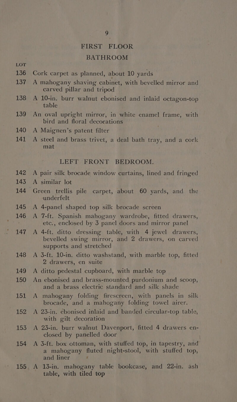 136 137 138 139 140 141 142 143 145 146 147 148 149 150 151 152 153 154 155 9 FIRST FLOOR BATHROOM A mahogany shaving cabinet, with bevelled mirror and carved pillar and tripod A 10-in. burr walnut ebonised and inlaid octagon-top ~ table An oval upright mirror, in white enamel frame, with bird and floral decorations A Maignen’s patent filter A steel and brass trivet, a deal bath tray, and a cork mat LEFT FRONT BEDROOM. A pair sill brocade window curtains, lined and fringed A similar lot Green trellis pile carpet, about 60 yards, and the underfelt A 4-panel shaped top silk brocade screen A 7-ft. Spanish mahogany wardrobe, fitted drawers, etc., enclosed by 3 panel doors and mirror panel A 4-ft. ditto dressing table, with 4 jewel drawers, bevelled swing mirror, and 2 drawers, on carved supports and stretched A 3-ft. 10-in. ditto washstand, with marble top, fitted 2 drawers, en suite A ditto pedestal cupboard, with marble top An ebonised and brass-mounted purdonium and scoop, and a brass electric standard and silk shade A mahogany folding firescreen, with panels in silk brocade, and a mahogany folding towel airer. A 23-in. ebonised inlaid and banded circular-top table, with gilt decoration A 23-in. burr walnut Davenport, fitted 4 drawers en- closed by panelled door A 3-ft. box ottoman, with stuffed top, in tapestry, and a mahogany fluted night-stool, with stuffed top, and liner : A 13-in. mahogany table bookcase, and 22-in. ash table, with tiled top