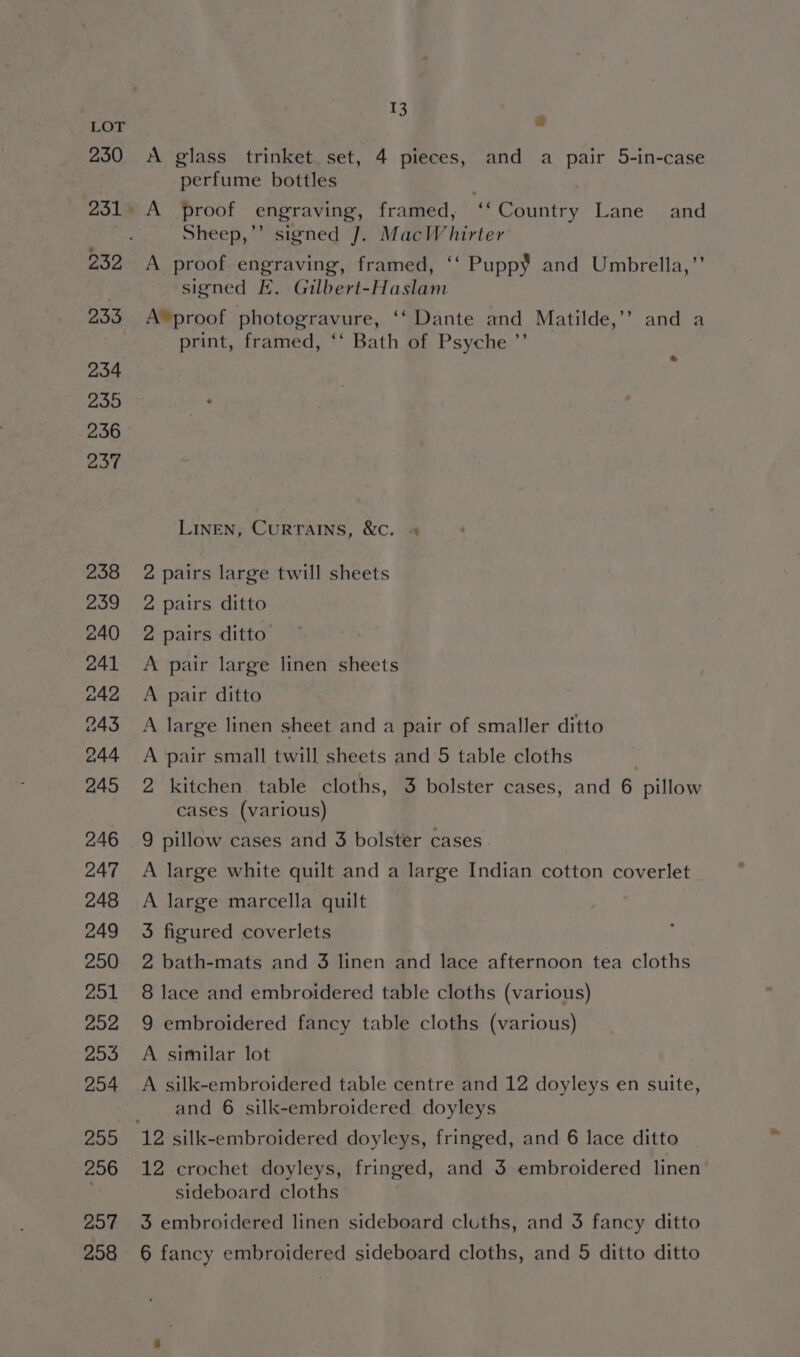 207 I 3 é A glass trinket. set, 4 pieces, and a pair 5-in-case perfume bottles Sheep,’’ signed J. MacWhirter A proof engraving, framed, ‘‘ Puppy and Umbrella,”’ signed E. Gilbert-Haslam A® proof photogravure, ‘‘ Dante and Matilde,’? and a print, framed, ‘‘ Bath of Psyche ’’ LINEN, CURTAINS, &amp;c. + 2 pairs large twill sheets 2 pairs ditto 2 pairs ditto A pair large linen sheets A pair ditto A large linen sheet and a pair of smaller ditto A pair small twill sheets and 5 table cloths 2 kitchen table cloths, 3 bolster cases, and 6 pillow cases (various) 9 pillow cases and 3 bolster cases A large white quilt and a large Indian cotton coverlet A large marcella quilt | 3 figured coverlets 2 bath-mats and 3 linen and lace afternoon tea cloths 8 lace and embroidered table cloths (various) 9 embroidered fancy table cloths (various) A similar lot A silk-embroidered table centre and 12 doyleys en suite, and 6 silk-embroidered doyleys 12 crochet doyleys, fringed, and 3 embroidered linen sideboard cloths 3 embroidered linen sideboard cloths, and 3 fancy ditto