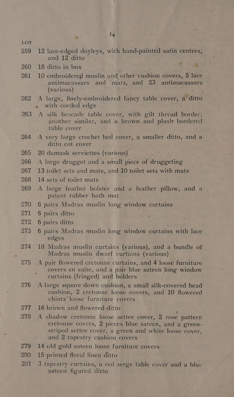 299 260 261 262 263 280 281 14 fs 12 lace-edged doyleys, with hand-painted satin centres, and 12 ditto 18 ditto in box 10 embroidered muslin and other cushion covers, 5 lace antimacassars and mats, and 23 antimacassars (various) - A large, finely-embroidered fancy table cover, a ditto « with corded edge A silk brocade table cover, with gilt thread bordex, another similar, and a brown. and plush: bordered table cover A very large crochet bed cover, a smaller ditto, and a ditto cot cover 20 damask serviettes (various) A large drugget and a small piece of druggeting 13 toilet sets and mats, and 10 toilet sets with mats 14 sets of toilet mats A large feather bolster and a: feather pillow, and a patent rubber bath mat 6 pairs Madras muslin long window curtains 6 pairs ditto 6 pairs ditto 6 pairs Madras muslin long window curtains with lace edges 18 Madras muslin curtains (various), and a bundle of Madras muslin dwarf curtains (various) A pair flowered cretonne curtains, and 4 loose furniture covers en suite, and a pair blue sateen long window curtains (fringed) and holders A large square down cushion, a small silk-covered head cushion, 2 cretonne loose covers, and 10 flowered chintz loose furniture covers 16 brown and flowered ditto . A shadow cretonne loose settee cover, 2 rose pattern cretonne covers, 2 pieces blue sateen, and a green- striped settee cover, a green and white loose cover, and 2 tapestry cushion covers 14 old gold sateen loose furniture covers 15 printed floral linen ditto 3 tapestry curtains, a red serge table cover and a blue sateen figured ditto