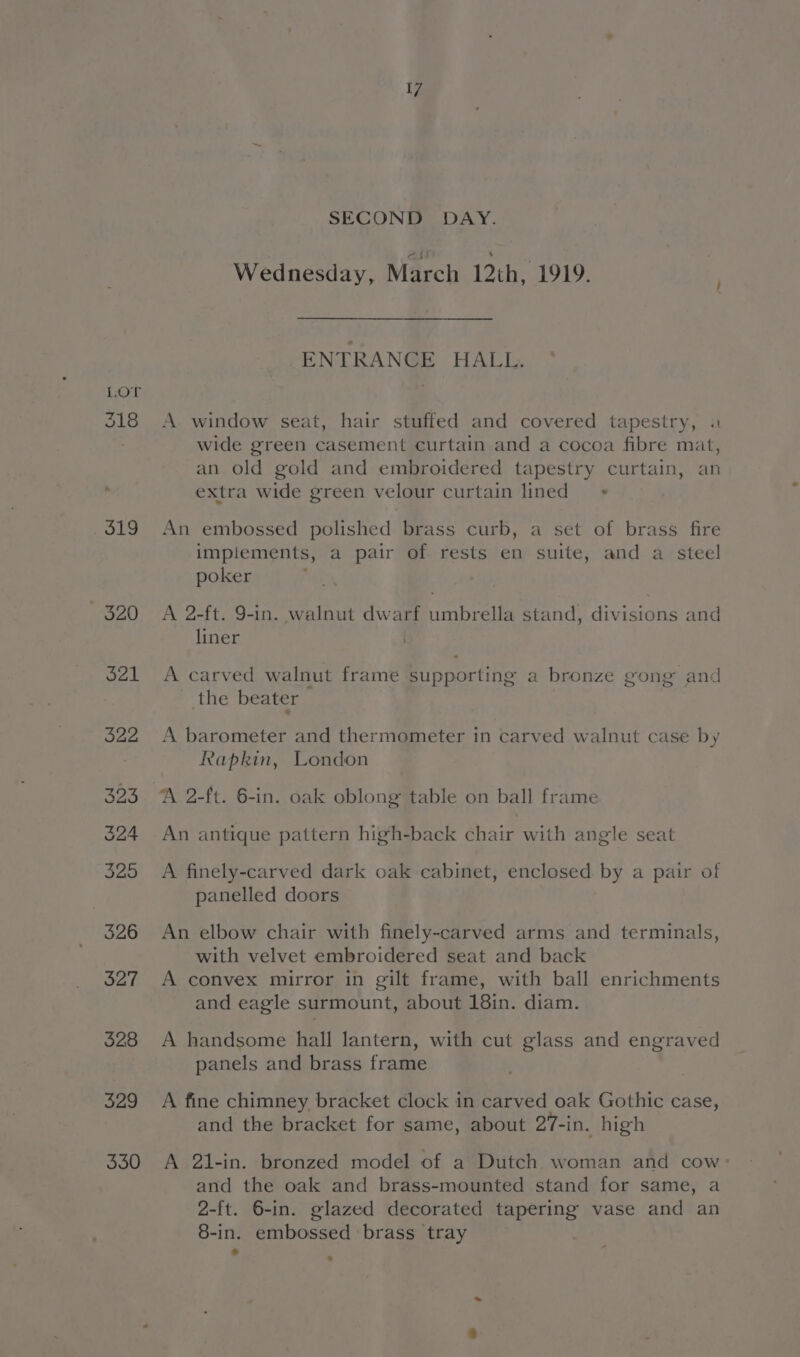 318 519 ~ 320 321 328 329 3350 17 SECOND DAY. Wednesday, March 12th, 1919. ENTRANGE HALL. A window seat, hair stuffed and covered tapestry, wide green casement curtain and a cocoa fibre mat, an old gold and embroidered tapestry curtain, an extra wide green velour curtain lined An embossed polished brass curb, a set of brass fire implements, a pair of rests en suite, and a steel poker ; . A 2-ft. 9-in. walnut dwarf umbrella stand, divisions and liner A carved walnut frame supporting a bronze gong and the beater a A barometer and thermometer in carved walnut case by Rapkin, London A 2-ft. 6-in. oak oblong table on ball frame ro) An antique pattern high-back chair with angle seat A finely-carved dark oak cabinet, enclosed by a pair of panelled doors An elbow chair with finely-carved arms and terminals, with velvet embroidered seat and back A convex mirror in gilt frame, with ball enrichments and eagle surmount, about 18in. diam. A handsome hall lantern, with cut glass and engraved panels and brass frame A fine chimney bracket clock in carved oak Gothic case, and the bracket for same, about 27-in. high A 21-in. bronzed model of a Dutch woman and cow: and the oak and brass-mounted stand for same, a 2-ft. 6-in. glazed decorated tapering vase and an 8-in. embossed brass tray