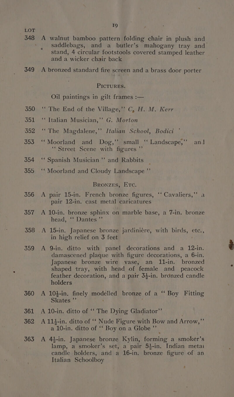 348 349 350 551 cos ay”) 553 554 5595 556 557 558 559 560 361 562 363 19 A walnut bamboo pattern folding chair in plush and saddlebags, and a butler’s mahogany tray and stand, 4 circular footstools covered stamped leather and a wicker chair back A bronzed standard fire screen and a brass door porter PICTURES. Oil paintings in gilt frames :— ‘The End of the Villagey? Cy Ho M.-Kerr ‘* Italian Musician,’’ G. Morton ““The Magdalene,’’ Italian School, Bodici ° ‘Moorland and Dog,’’ small ‘‘ Landscape,’ an.J ““ Street Scene with figures ’’ ‘‘ Spanish Musician”? and Rabbits _ ‘* Moorland and Cloudy Landscape ’”’ BronzES, ETc. A pair 15-in. French bronze figures, ‘‘ Cavaliers,’’ a pair 12-in. cast metal caricatures A 10-in. bronze sphinx on marble base, a 7-in. bronze head, ‘‘ Dantes ’”’ A 15-in. Japanese bronze jardiniere, with birds, etc., in high relief on 3 feet A 9-in. ditto with panel decorations and a 12-in. damascened plaque with figure decorations, a 6-in. Japanese bronze wire vase, an 11-in. bronzed shaped tray, with head of female and _ peacock feather decoration, and a patr 34-in. bronzed candle holders A 104-in. finely modelled bronze of a ‘‘ Boy Fitting Skates a A 10-in. ditto of ‘‘ The Dying Gladiator”’ A 114-in. ditto of ‘‘ Nude Figure with Bow and Arrow,’ a “10-1 in. ditto of ‘‘ Boy on a Globe ’”’ A 44-in. Japanese bronze Kylin, forming a smoker’s lamp, a smoker’s set, a pair 54-in. Indian metai candle holders, and a 16-in. bronze figure of an Italian Schoolboy