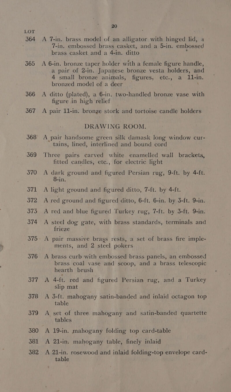 364 365 566 367 568 369 370 371 372 373 374 375 376 377 378 379 380 381 382 20 A 7-in. brass model of an alligator with hinged lid, 7-in. embossed brass casket, and a 5-in. capoeecs brass casket and a 4-in. ditto A 6-in. bronze taper holder with a female figure handle, a pair of 2-in. Japanese bronze vesta holders, and 4 small bronze animals, figures, etc., a 11-in. bronzed model of a deer A ditto (plated), a 6-in. two-handled bronze vase with figure in high relief A pair 11-in. bronze stork and tortoise candle holders DRAWING ROOM. A pair handsome green silk damask long window cur- tains, lined, interlined and bound cord Three pairs carved white enamelled wall brackets, fitted candles, etc., for electric light A dark ground and figured Persian rug, 9-ft. by 4-ft. 8-in. A light ground and figured ditto, 7-ft. by 4-ft. A red ground and figured ditto, 6-ft. 6-in. by 3-ft. 9-in. A red and blue figured Turkey rug, 7-ft. by 3-ft. 9-in. A steel dog gate, with brass standards, terminals and frieze A pair massive brags rests, a set of brass fire imple- ments, and 2 steel pokers A brass curb with embossed brass panels, an embossed brass coal vase and scoop, and a brass telescopic hearth brush A 4-ft. red and figured Persian rug, and a Turkey slip mat A 3-ft. mahogany satin-banded and inlaid octagon top table A set of three mahogany and satin-banded quartette tables A 19-in. mahogany folding top card-table A 21-in. mahogany table, finely inlaid A 21-in. rosewood and inlaid folding-top envelope card- table