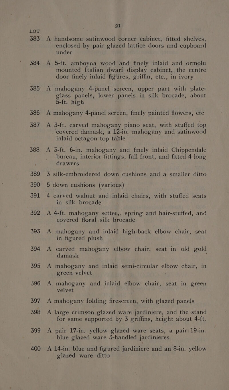 383 384 385 586 387 588 399 400 21 A handsome satinwood corner cabinet, fitted shelves, enclosed by pair glazed lattice doors and cupboard under A 5-ft. amboyna wood and finely inlaid and ormolu mounted Italian dwarf display cabinet, the centre door finely inlaid figures, griffin, etc., in ivory A mahogany 4-panel screen, upper part with plate- glass panels, lower panels in silk brocade, about S-ft. high A mahogany 4-panel screen, finely painted flowers, etc A 3-ft. carved mahogany piano seat, with stuffed top covered damask, a 12-in. mahogany and satinwood inlaid octagon top table A 3-ft. 6-in. mahogany and finely inlaid Chippendale bureau, interior fittings, fall front, and fitted 4 long drawers 3 silk-embroidered down cushions and a smaller ditto 5 down cushions (various) 4 carved walnut and inlaid chairs, with stuffed seats in silk brocade A 4-ft. mahogany settee,, spring and hair-stuffed, and covered floral silk brocade A mahogany and inlaid high-back elbow chair, seat in figured plush A carved mahogany elbow chair, seat in old gold damask A mahogany and inlaid semi-circular elbow chair, in green velvet A mahogany and inlaid elbow chair, seat in green velvet A mahogany folding firescreen, with glazed panels A large crimson glazed ware jardiniere, and the stand for same supported by 3 griffins, height about 4-ft. A pair 17-in. yellow glazed ware seats, a pair 19-in. blue glazed ware 3-handled jardinieres A 14-in. blue and figured jardiniere and an 8-in. yellow glazed ware ditto