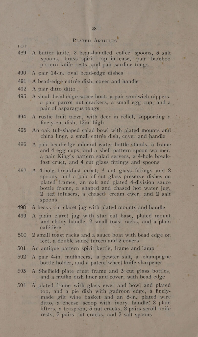 439 490 491 492 493 494 495 497 498 499 28 PLATED ARTICLES’ \ A butter knife, 2 bean-handled coffee spoons, 3 salt spoons, brass spirit tap in case, pair bamboo pattern knife rests, and pair sardine tongs , A pair 14-in. oval bead-edge dishes A bead-edge entrée dish, cover and handle A pair ditto ditto , a pair parrot nut crackers, a small egg cup, and a pair of asparagus tongs A rustic fruit tazza, with deer in relief, supporting a finely-cut dish, 12in. high An oak tub-shaped salad bowl with plated mounts and china liner, a small entrée dish, cover and handle A pair bead-edge mineral water bottle stands, a frame and 4 egg cups, and a shell pattern spoon warmer, a pair King’s pattern salad servers, a 4-hole break- fast cruet, and 4 cut glass fittings and spoons A 4-hole breakfast cruet, 4 cut glass fittings and 2 spoons, and a pair of cut glass preserve dishes on plated frames, an oak and plated 4-division sauce bottle frame, a shaped and chased hot water jug, 2 ted infusers, a chased» cream ewer, and 2 salt spoons A heavy cut claret jug with plated mounts and handle A plain claret jug with star cut base, plated mount and ebony handle, 2 small toast racks, and a plain cafétiere k 2 small toast racks and a sauce boat with bead edge on feet, a double sauce tureen and 2 covers An antique pattern spirit kettle, frame and lamp © A pair 4-in. muffineers, a pewter salt, a champagne bottle holder, and a patent wheel knife sharpener A Sheffheld plate cruet frame and 3 cut glass bottles, and a muffin dish liner and cover, with bead edge A plated frame with glass ewer and bowl and plated top, and a pie dish with gadroon edge, a finely- made gilt wine basket and an 8-in. plated wire ditto, a cheese scoop with ivory handle; 2 plate lifters, a teaspoon, 3 nut cracks, 2 pairs scroll knife rests, 2 pairs .ut cracks, and 2 salt spoons