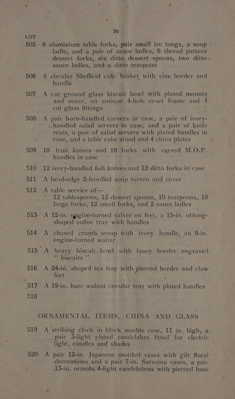 505 506 507 508 29 6 aluminium table forks, pair small ice tongs, a soup ladle, and a pair of sauce ladles, 6 thread pattern dessert forks, six ditto dessert ‘spoons, two ditto. sauce ladles, and-a ditto teaspoon A circular Sheffield cake basket with vine border and handle A cut ground glass biscuit bowl with plated mounts and cover, an antique 4-hole cruet frame and + cut glass fittings A pair horn-handled carvers in case, a pair of ivory- -handled salad servers in case, and a pair of. knife rests, a pair of salad servers with plated handles in case, and a table cake stand and 4 china plates 18 fruit knives and 18 forks with carved M.O.P. handles in case ; 12 ivory-handled fish knives and 12 ditto forks in case A bead-edge 2-handled soup tureen and cover A table service of— * 12 tablespoons, 12 dessert spoons, 10 teaspoons, 18 © large forks, 12 small forks, and 2 sauce ladles A 12-in. epgine-turned salver on feet, a 15-in. oblong- shaped coffee tray with handles A chased crumb scoop with ivory handle, an 8-in. engine-turned waiter A heavy biscuit bowl with fancy border engraved ‘“ biscuits ”’ A 24-in. shaped tea tray with pierced border and claw feet | i e A 19-in. burr walnut circular tray with plated handles 520 pair J-light plated candelabra fitted for electric light, candles and shades A pair 12-in. Japanese mottled vases with gilt floral decorations and a pair 7-in. Satsuma vases, a pair 13-in. ormolu 4-light candelabras with pierced base