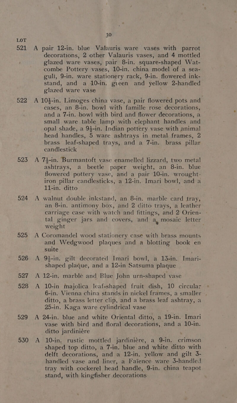 521 522 523 524 525 526 527 528 529 530 30 A pair 12-in. blue Valauris ware vases with parrot decorations, 2 other Valauris vases, and 4 mottled glazed ware vases, pair 8-in. square-shaped Wat- combe Pottery vases, 10-in. china model of a sea- guli, 9-in. ware stationery rack, 9-in. flowered ink- stand, and a 10-in. gieen and yellow 2-handled glazed ware vase A 104-in. Limoges china vase, a pair flowered pots and cases, an 8-in. bowl with famille rose decorations, and a 7-in. bowl with bird and flower decorations, a small ware table lamp with elephant handles and opal shade, a 94-in. Indian pottery vase with animal head handles, 5 ware ashtrays in metal frames, 2 brass leaf-shaped trays, and a 7-in. brass _ pillar candlestick A 74-in. Burmantoft vase enamelled lizzard, two metal ashtrays, a beetle paper weight, an 8-in. blue flowered pottery vase, and a pair 10-in. wrought- iron pillar candlesticks, a 12-in. Imari bowl, and a 11-in. ditto A walnut double inkstand, an 8-in. marble card tray, an 8-in. antimony box, and 2 ditto trays, a leather carriage case with watch and fittings, and 2 Orien- tal ginger jars and covers, ‘and a, mosaic letter weight . A Coromandel wood stationery case with brass mounts and Wedgwood plaques and a blotting book en suite A 94-in. gilt decorated Imari bowl, a 13-in. Imari- shaped plaque, and a 12-in Satsuma plaque A 12-in, marble and Blue John urn-shaped vase A 10-in majolica leaf-shaped fruit dish, 10 circulaz 6-in. Vienna china stands in niekel frames, a smaller ditto, a brass letter clip, and a brass leaf ashtray, a 20-in. Kaga ware cylindrical vase A 24-in. blue and white Oriental ditto, a 19-in. Imari vase with bird and floral decorations, and a 10-in. ditto jardiniére A 10-in. rustic mottled jardiniére, a 9-in. crimson shaped top ditto, a 7-in. blue and white ditto with delft decorations, and a 12-in. yellow and gilt 3- handled vase and liner, a Faience ware 3-handled tray with cockerel head handle, 9-in. china teapot stand, with kingfisher decorations