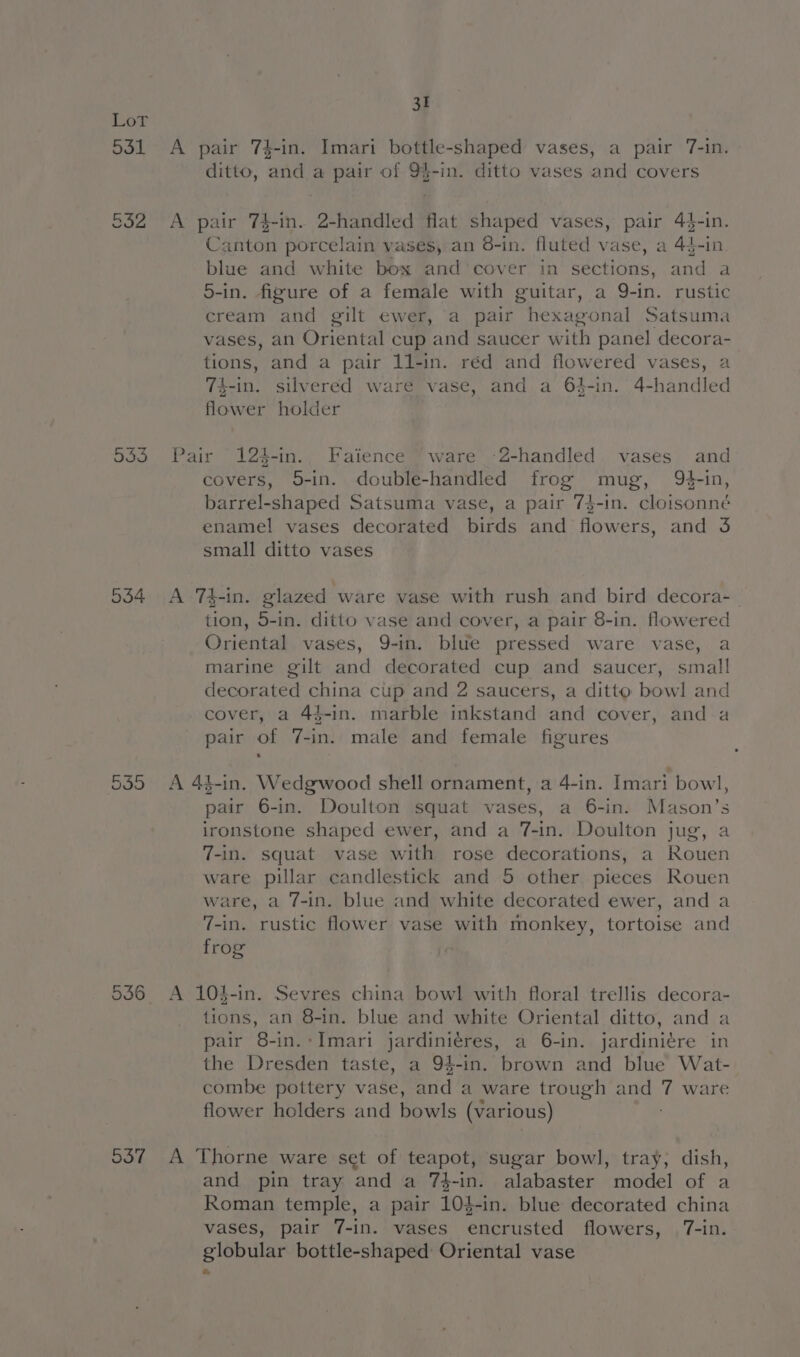 Lot 531 A pair 74-in. Imari bottle-shaped vases, a pair 7-in. ditto, and a pair of 9%-in. ditto vases and covers 532 A pair 74-in. 2-handled flat shaped vases, pair 4$-in. Canton porcelain vases, an 8-in. fluted vase, a 44-in. blue and white box and cover in sections, and a 5-in. figure of a female with guitar, a 9-in. rustic cream and gilt ewer, a pair hexagonal Satsuma vases, an Oriental cup and saucer with panel decora- tions, and a pair 11-in. réd and flowered vases, a 74-in. silvered ware vase, and a 64-in. 4-handled flower holder 533 Pair 124-in. Faience ‘ware -2-handled. vases and covers, 5-in. double-handled frog mug, Q¢-in, barrel-shaped Satsuma vase, a pair 7$-in. cloisonné enamel vases decorated birds and flowers, and 3 small ditto vases 534 &lt;A 74-in. glazed ware vase with rush and bird decora-_ tion, 5-in. ditto vase and cover, a pair 8-in. flowered Oriental vases, 9-in. blue pressed ware vase, a marine gilt and decorated cup and saucer, small decorated china cup and 2 saucers, a ditto bowl and cover, a 44-in. marble inkstand and cover, and a pair of 7-in. male and female figures 5355 A 4k-in. Wedgwood shell ornament, a 4-in. Imari bowl, pair 6-in. Doulton squat vases, a 6-in. Mason’s ironstone shaped ewer, and a 7-in. Doulton jug, a 7-in. squat vase with rose decorations, a Rouen ware pillar candlestick and 5 other pieces Rouen ware, a 7-in. blue and white decorated ewer, and a 7-in. rustic flower vase with monkey, tortoise and frog 536 A 104-in. Sevres china bowl with floral trellis decora- tions, an 8-in. blue and white Oriental ditto, and a pair 8-in. Imari jardiniéres, a 6-in. jardiniére in the Dresden taste, a 94-in. brown and blue Wat- combe pottery vase, and a ware trough and 7 ware flower holders and bowls (various) 537 A Thorne ware set of teapot, sugar bowl, tray, dish, and pin tray and a 7$-in. alabaster model of a Roman temple, a pair 104-in. blue decorated china vases, pair 7-in. vases encrusted flowers, 7-in. globular bottle-shaped: Oriental vase
