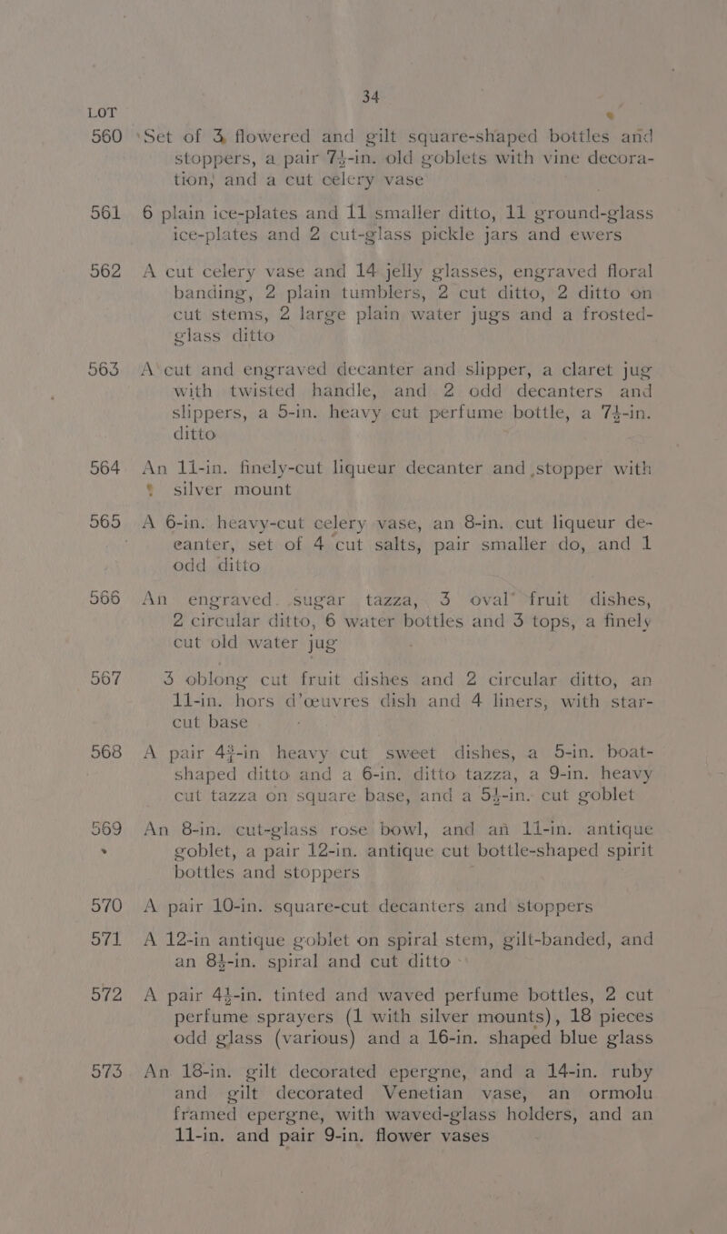 560 568 572 973 34 stoppers, a pair 7$-in. old goblets with vine decora- tion; and a cut celery vase 6 plain ice-plates and 11 smaller ditto, 11 ground-glass ice-plates and 2 cut-glass pickle jars and ewers A cut celery vase and 14 jelly glasses, engraved floral banding, 2 plain tumblers, 2 cut ditto, 2 ditto on cut stems, 2 large plain water jugs and a frosted- glass ditto A‘cut and engraved decanter and slipper, a claret jug with twisted handle, and 2 odd decanters and slippers, a 5-in. heavy cut perfume bottle, a 74-in. ditto An 1l-in. finely-cut liqueur decanter and stopper with ¢ silver mount A 6-in. heavy-cut celery vase, an 8-in. cut liqueur de- eanter, set of 4 cut salts, pair smaller do, and 1 odd ditto An’ engraved. sugar tazza,.3 oval® fruit dishes, 2 circular ditto, 6 water bottles and 3 tops, a finely cut old water jug 3 oblong cut fruit dishes and 2 circular ditto, an 11-in. Rare d’ceuvres dish and 4 liners, with star- cut base A pair 43-in heavy cut sweet dishes, a 5-in. boat- phoned ditto and a 6-in, ditto tazza, a 9-in. heavy cut tazza on square base, and a 54-in. cut goblet An 8-in. cut-glass rose bowl, and an li-in. antique goblet, a pair 12-in. antique cut bottle-shaped spirit bottles and stoppers A pair 10-in. square-cut decanters and stoppers p A 12-in antique goblet on spiral stem, gilt-banded, and an 84-in. spiral and cut ditto - A pair 4$-in. tinted and waved perfume bottles, 2 cut perfume sprayers (1 with silver mounts), 18 pieces odd glass (various) and a 16-in. shaped blue glass An 18-in. gilt decorated epergne, and a 14-in. ruby and gilt decorated Venetian vase, an ormolu framed epergne, with waved-glass holders, and an 1i-in. and pair 9-in. flower vases