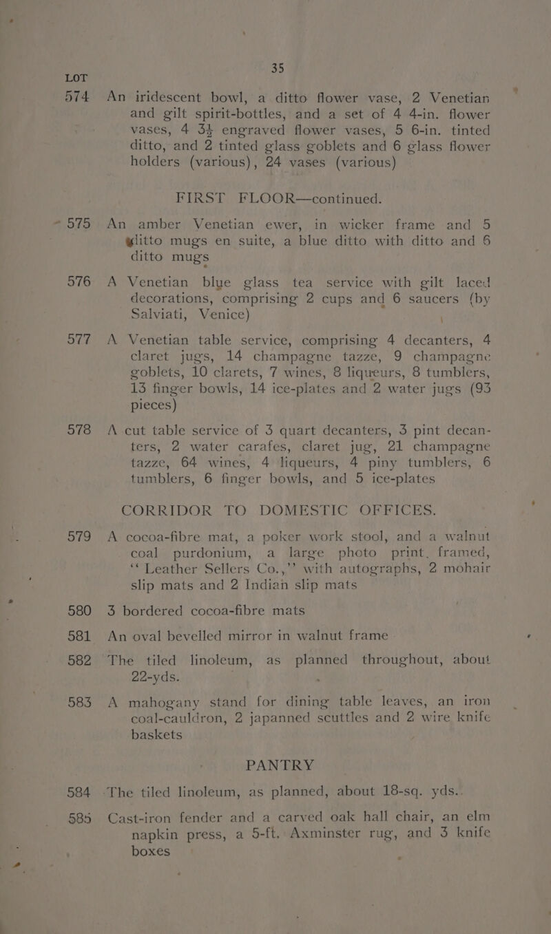 574 975 576 577 578 of9 584 585 39 An iridescent bowl, a ditto flower vase, 2 Venetian and gilt spirit-bottles, and a set of 4 4-in. flower vases, 4 34 engraved flower vases, 5 6-in. tinted ditto, and 2 tinted glass goblets and 6 glass flower holders (various), 24 vases (various) FIRST FLOOR—continued. An amber Venetian ewer, in wicker frame and 5 ylitto mugs en suite, a blue ditto with ditto and 6 ditto mugs A Venetian blue glass tea service with gilt laced decorations, comprising 2 cups and 6 saucers (by salviati, Venice) A Venetian table service, comprising 4 decanters, 4 claret jugs, 14 champagne tazze, 9 champagne goblets, 10 clarets, 7 wines, 8 liqueurs, 8 tumblers, 13 finger bowls, 14 ice-plates and 2 water jugs (93 pieces) A cut table service of 3 quart decanters, 3 pint decan- ters, 2 water carafes, claret jug, 21 champagne tazze, 64 wines, 4 liqueurs, 4 piny tumblers, 6 tumblers, 6 finger bowls, and 5 ice-plates CORRIDOR TO DOMESTIC OFFICES. A cocoa-fibre mat, a poker work stool, and a walnut coal purdonium, a large photo print. framed, ‘* Leather Sellers Co.,’’ with autographs, 2 mohair slip mats and 2 Indian slip mats 3 bordered cocoa-fibre mats An oval bevelled mirror in walnut frame The tiled linoleum, as planned throughout, about 22-yds. . A mahogany stand for dining table leaves, an iron coal-cauldron, 2 japanned scuttles and 2 wire knife baskets PANTRY Cast-iron fender and a carved oak hall chair, an elm napkin press, a 5-ft, Axminster rug, and 3 knife boxes