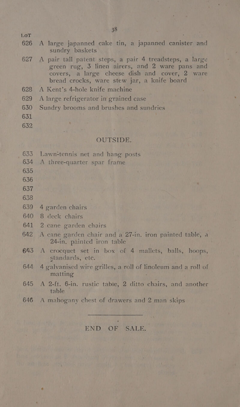 38 A large japanned cake tin, a japanned canister and sundry baskets A pair tall patent steps, a pair 4 treadsteps, a large green rug, 3 linen airers, and 2 ware pans and covers, a large cheese dish and cover, 2 ware bread crocks, ware stew jar, a knife board A Kent’s 4-hole knife machine A large refrigerator in grained case Sundry brooms and brushes and sundries - OUTSIDE, Lawn-tennis net and hang posts A three-quarter spar frame 4 garden chairs 8 deck chairs 2 cane garden chairs A cane garden chair and a 27-in. iron painted table, a 24-in. painted iron table A crocquet set in box of 4 mallets, balls, hoops, standards, etc. 4 galvanised wire grilles, a roll of linoleum and a roll of matting A 2-ft. 6-in. rustic table, 2 ditto chairs, and another table A mahogany chest of drawers and 2 man skips EN DiswiO Rags a A He