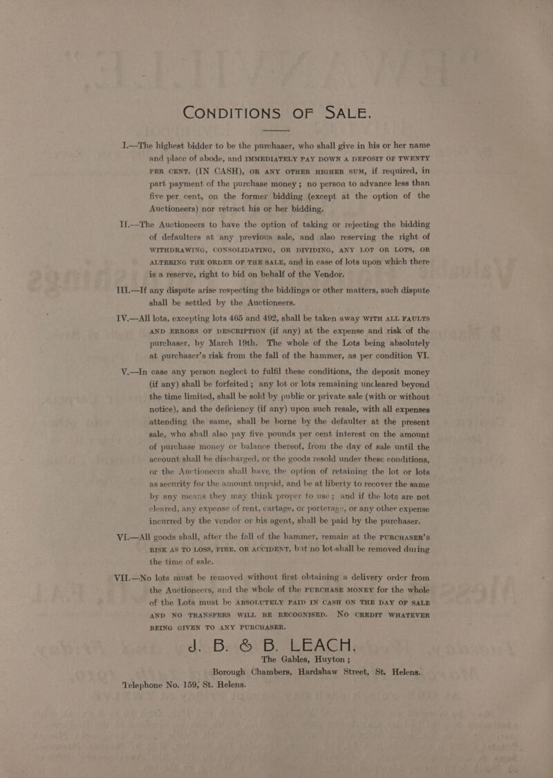 CONDITIONS OF SALE. I.—The highest bidder to be the purchaser, who shall give in his or her name and place of abode, and IMMEDIATELY PAY DOWN A DEPOSIT OF TWENTY PER CENT. (IN CASH), OR ANY OTHER HIGHER SUM, if required, in part payment of the purchase money; no person to advance less than five per cent, on the former bidding (except at the option of the Auctioneers) nor retract his or her bidding. Tf.—The Auctioneers to have the option of taking or rejecting the bidding of defaulters at any previous sale, and also reserving the right of WITHDRAWING, CONSOLIDATING, OR DIVIDING, ANY LOT OR LOTS, OR ALTERING THE ORDER OF THE SALE, and in case of lots upon which there is a reserve, right to bid on behalf of the Vendor. IlI.—If any dispute arise respecting the biddings or other matters, such dispute shall be settled by the Auctioneers. IV.—All lots, excepting lots 465 and 492, shall be taken away WITH ALL FAULTS AND ERRORS OF DESCRIPTION (if any) at the expense and risk of the purchaser, by March 19th. The whole of the Lots being absolutely at purchaser’s risk from the fall of the hammer, as per condition VI. V.—In case any person neglect to fulfil these conditions, the deposit money (if any) shall be forfeited ; any lot or lots remaining uncleared beyond the time limited, shall be sold by public or private sale (with or without notice), and the deficiency (if any) upon such resale, with all expenses attending the same, shall be borne by the defaulter at the present sale, who shall also pay five pounds per cent interest on the amount of purchase money or balance thereof, from the day of sale until the account shall be discharged, or the goods resold under these conditions, or the Auctioneers shall have the option of retaining the lot or lots as security for the amount unpaid, and be at liberty to recover the same by any means they may think proper to use; and if the lots are not cleared, any expense of rent, cartage, or porterage, or any other expense incurred by the vendor or his agent, shall be paid by the purchaser. VI.—AIl goods shall, after the fall of the hammer, remain at the PURCHASER’S RISK AS TO LOSS, FIRD, OR ACCIDENT, but no lot-shall be removed during the time of sale. VII.—No lots must be removed without first obtaining a delivery order from the Auctioneers, and the whole of the puRCHAsE MoNnEY for the whole of the Lots must be ABSOLUTELY PAID IN CASH ON THE DAY OF SALE AND NO TRANSFERS WILL BE RECOGNISED. NO CREDIT WHATEVER BEING GIVEN TO ANY PURCHASER. d&lt; Ba. OV be qeRAGins The Gables, Huyton ; Borough Chambers, Hardshaw Street, St. Helens. Telephone No. 159, St. Helens.