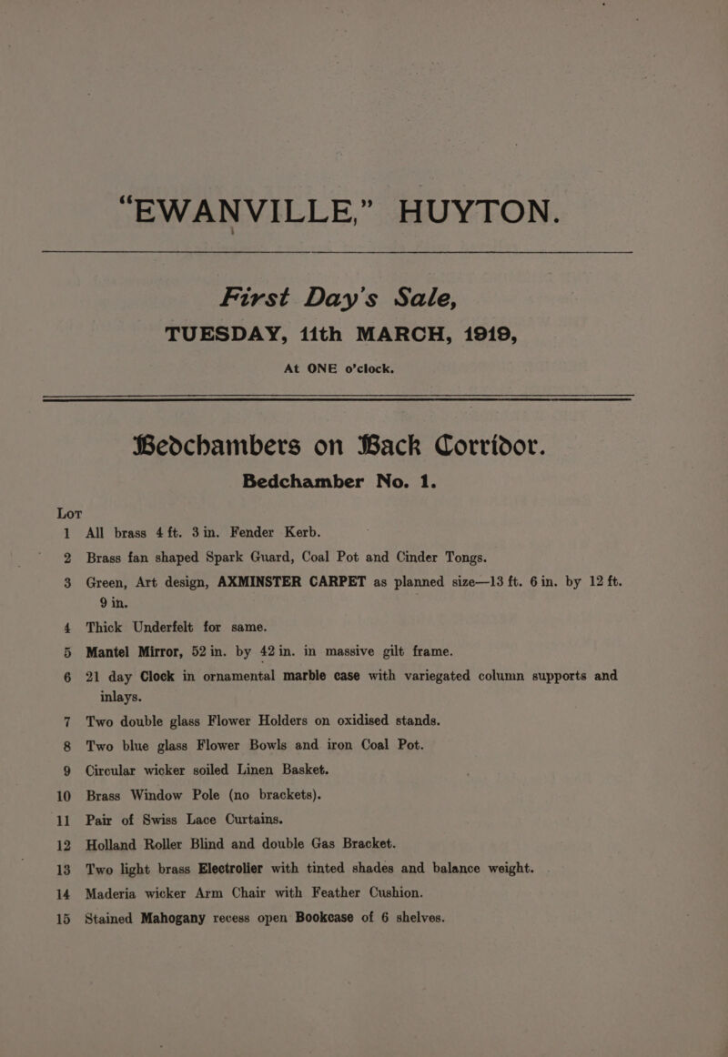 “EWANVILLE,” HUYTON. First Day's Sale, TUESDAY, 1ith MARCH, 1919, At ONE o’clock. Bedchambers on Back Corridor. Bedchamber No. 1. Lot 1 All brass 4 ft. 3im. Fender Kerb. 2 Brass fan shaped Spark Guard, Coal Pot and Cinder Tongs. 3 Green, Art design, AXMINSTER CARPET as planned size—13 ft. 6in. by 12 ft. 9 in. 4 Thick Underfelt for same. 5 Mantel Mirror, 52 in. by 42 in. in massive gilt frame. 21 day Clock in ornamental marble case with variegated column supports and inlays. Two double glass Flower Holders on oxidised stands. Two blue glass Flower Bowls and iron Coal Pot. Circular wicker soiled Linen Basket. 10 Brass Window Pole (no brackets). 11 Pair of Swiss Lace Curtains. 12 Holland Roller Blind and double Gas Bracket. 13 Two light brass Electrolier with tinted shades and balance weight. 14 Maderia wicker Arm Chair with Feather Cushion.
