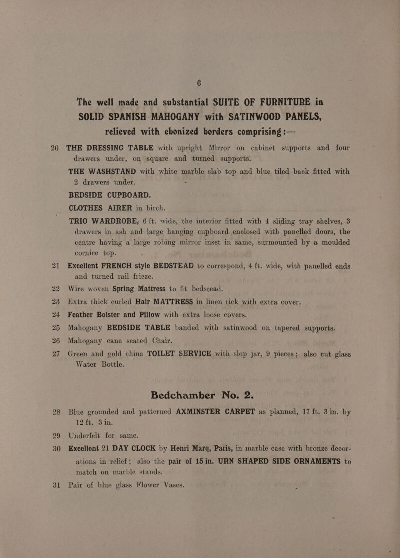 31 The well made and substantial SUITE OF FURNITURE in SOLID SPANISH MAHOGANY with SATINWOOD PANELS, relieved with ebonized borders comprising :— THE DRESSING TABLE with upright Mirror on cabinet supports and four drawers under, on square and turned supports. THE WASHSTAND with white marble slab top and blue tiled back fitted with 2 drawers under. BEDSIDE CUPBOARD. CLOTHES AIRER in birch. TRIO WARDROBE; 6 ft. wide, the interior fitted with 4 sliding tray shelves, 3 drawers in ash and large hanging cupboard enclosed with panelled doors, the centre having a large robing miuror inset in same, surmounted by a moulded cornice top. Excellent FRENCH style BEDSTEAD to correspond, 4 ft. wide, with panelled ends and turned rail frieze. Wire woven Spring Mattress to fit bedstead. Extra thick curled Hair MATTRESS in linen tick with extra cover. Feather Bolster and Pillow with extra loose covers. Mahogany BEDSIDE TABLE banded with satinwood on tapered supports. Mahogany cane seated Chair. Green and gold china TOILET SERVICE with slop jar, 9 pieces; also cut glass Water Bottle. Blue grounded and patterned AXMINSTER CARPET as planned, 17 ft. 3 in. by 12 ft. 3 in. Underfelt for same. Excellent 21 DAY CLOCK by Henri Marq, Paris, in marble case with bronze decor- ations in relief; also the pair of 15in. URN SHAPED SIDE ORNAMENTS to match on marble stands. Pair of blue glass Flower Vases.