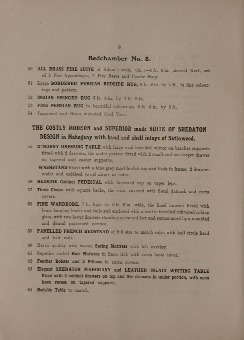 Bedchamber No. 3. ALL BRASS FIRE SUITE of Adam's style, viz. :-—4 fi. Gin. pierced Kerb, set of 3 Fire Appendages, 2 Fire Rests and Centre Stop. Large BORDERED PERSIAN BEDSIDE RUG, 6 it. 9 in. by 4 ft., in fine colour- ings and pattern. INDIAN FRINGED RUG 5ft. Gin. by ££. Qin. FINE PERSIAN RUG in beautiful colourings, 9 ft. 6 in. by 5 it. Japanned and Brass mounted Coal Vase. or bees | $R 2 8 DESIGN in Mahogany with band and shell inlays of Satinwood. D*MORNY DRESSING TABLE with large oval bevelled mirror on bracket supports fitted with 2 drawers, the under portion fitted with 2 small and one larger drawer on tapered and castor supports. WASHSTAND fitted with a blue grey marble slab top and back in frame, 2 drawers under and oxidised towel airers at sides. BEDSIDE Cabinet PEDESTAL with bordered top on taper legs. Three Chairs with square backs, the seats covered with floral damask and extra covers. FINE WARDROBE, 7 ft. high by 5 ft. 6im. wide, the lined interior fitted with brass hanging hooks and rails and enclosed with a centre bevelled mirrored robing glass, with two lower drawers standing on raised feet and surmounted by a moulded and dental patterned cornice. ; PANELLED FRENCH BEDSTEAD of full size to match suite with half circle head and foot rails. Extra quality wire woven Spring Mattress with felt overlay. Superior curled Hair Mattress in linen tick with extra loose cover. Feather Bolster and 2 Pillows in extra covers. Elegant SHERATON MAHOGANY and LEATHER INLAID WRITING TABLE fitted with 4 cabinet drawers on top and five drawers in under portion, with open knee recess on tapered supports. Bedside Table to match.