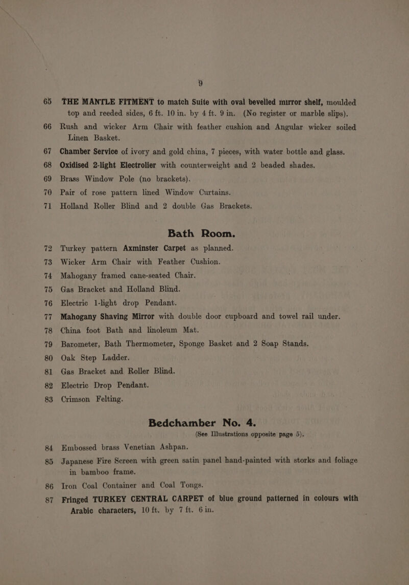65 66 86 87 9 Linen Basket. Chamber Service of ivory and gold china, 7 pieces, with water bottle and glass. Oxidised 2-light Electrolier with counterweight and 2 beaded shades. Brass Window Pole (no brackets). Pair of rose pattern lined Window Curtains. Holland Roller Blind and 2 double Gas Brackets. Bath Room. Turkey pattern Axminster Carpet as planned. Wicker Arm Chair with Feather Cushion. Mahogany framed cane-seated Chair. Gas Bracket and Holland Blind. Electric 1-light drop Pendant. Mahogany Shaving Mirror with double door cupboard and towel rail under. China foot Bath and linoleum Mat. Barometer, Bath Thermometer, Sponge Basket and 2 Soap Stands. Oak Step Ladder. Gas Bracket and Roller Blind. Electric Drop Pendant. Crimson Felting. Bedchamber No. 4. (See Illustrations opposite page 5). Embossed brass Venetian Ashpan. in bamboo frame. Iron Coal Container and Coal Tongs.