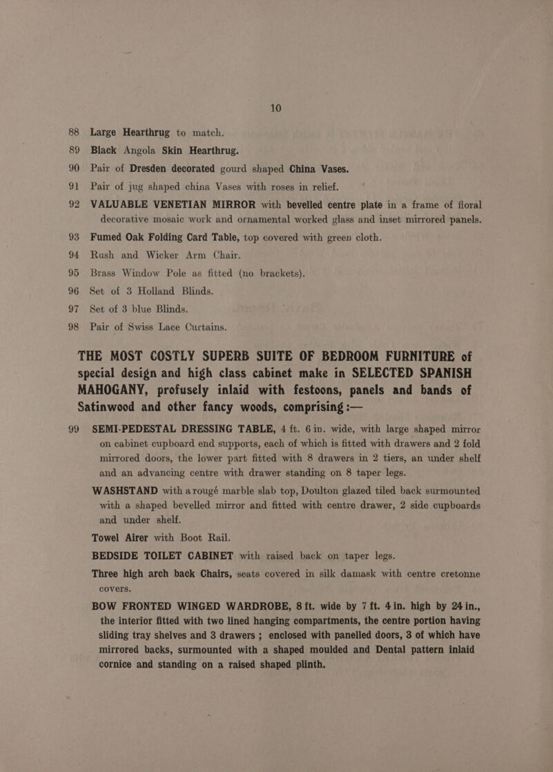 88 89 90 91 92 93 94 95 96 97 98 10 Large Hearthrug to match. Black Angola Skin Hearthrug. Pair of Dresden decorated gourd shaped China Vases. Pair of jug shaped china Vases with roses in relief. VALUABLE VENETIAN MIRROR with bevelled centre plate in a frame of fioral decorative mosaic work and ornamental worked glass and inset mirrored panels. Fumed Oak Folding Card Table, top covered with green cloth. Rush and Wicker Arm Chair. Brass Window Pole as fitted (no brackets). Set of 3 Holland Blinds. Set of 3 blue Blinds. Pair of Swiss Lace Curtains. on cabinet cupboard end supports, each of which is fitted with drawers and 2 fold mirrored doors, the lower part fitted with 8 drawers in 2 tiers, an under shelf and an advancing centre with drawer standing on 8 taper legs. WASHSTAND with arougé marble slab top, Doulton glazed tiled back surmounted with a shaped bevelled mirror and fitted with centre drawer, 2 side cupboards and under shelf. Towel Airer with Boot Rail. BEDSIDE TOILET CABINET with raised back on taper legs. Three high arch back Chairs, seats covered in silk damask with centre cretonne covers. BOW FRONTED WINGED WARDROBE, 8 ft. wide by 7 ft. 4in. high by 24 in., the interior fitted with two lined hanging compartments, the centre portion having sliding tray shelves and 3 drawers ; enclosed with panelled doors, 3 of which have mirrored backs, surmounted with a shaped moulded and Dental pattern inlaid cornice and standing on a raised shaped plinth.