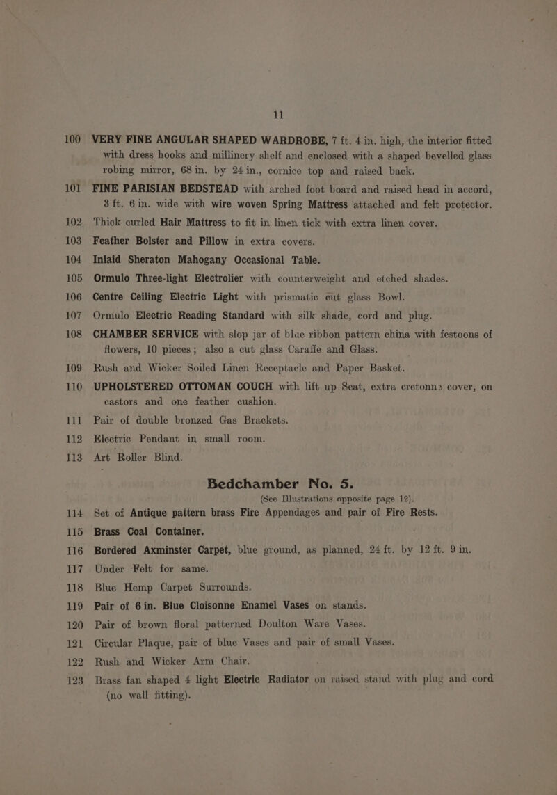 100 101 102 103 104 105 106 107 108 109 110 111 112 113 114 115 116 117 118 119 120 121 122 123 11 VERY FINE ANGULAR SHAPED WARDROBE, 7 ft. 4 in. high, the interior fitted with dress hooks and millinery shelf and enclosed with a shaped bevelled glass robing mirror, 68in. by 24in., cornice top and raised back. FINE PARISIAN BEDSTEAD with arched foot board and raised head in accord, 3 ft. 6in. wide with wire woven Spring Mattress attached and felt protector. Thick curled Hair Mattress to fit in linen tick with extra linen cover. Feather Bolster and Pillow in extra covers. Inlaid Sheraton Mahogany Occasional Table. Ormulo Three-light Electrolier with counterweight and etched shades. Centre Ceiling Electric Light with prismatic cut glass Bowl. Ormulo Electric Reading Standard with silk shade, cord and plug. CHAMBER SERVICE with slop jar of blue ribbon pattern china with festoons of flowers, 10 pieces; also a cut glass Caraffe and Glass. Rush and Wicker Soiled Linen Receptacle and Paper Basket. UPHOLSTERED OTTOMAN COUCH with lift up Seat, extra cretonn> cover, on castors and one feather cushion. Pair of double bronzed Gas Brackets. Electric Pendant in small room. Art Roller Blind. Bedchamber No. 5. (See Illustrations opposite page 12). Set of Antique pattern brass Fire Appendages and pair of Fire Rests. Brass Coal Container. Bordered Axminster Carpet, blue ground, as planned, 24 ft. by 12 ft. 9 in. Under Felt for same. Blue Hemp Carpet Surrounds. Pair of 6in. Blue Cloisonne Enamel Vases on stands. Pair of brown floral patterned Doulton Ware Vases. Circular Plaque, pair of blue Vases and pair of small Vases. Rush and Wicker Arm Chair. Brass fan shaped 4 light Electric Radiator on raised stand with plug and cord (no wall fitting).