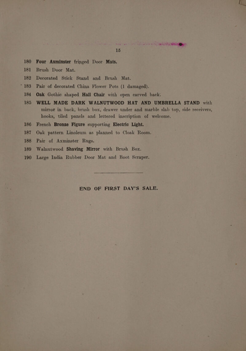 180 15 Four Axminster fringed Door Mats. Brush Door Mat. Decorated Stick Stand and Brush Mat. Pair of decorated China Flower Pots (1 damaged). Oak Gothic shaped Hall Chair with open carved back. WELL MADE DARK WALNUTWOOD HAT AND UMBRELLA STAND with mirror in back, brush box, drawer under and marble slab top, side receivers, hooks, tiled panels and lettered inscription of welcome. French Bronze Figure supporting Electric Light. Oak pattern Linoleum as planned to Cloak Room. Pair of Axminster Rugs. Walnutwood Shaving Mirror with Brush Box. Large India Rubber Door Mat and Boot Scraper. END OF FIRST DAY’S SALE.