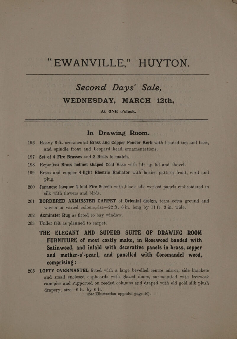 196 197 198 199 200 201 202 203 205 “EWANVILLE,” HUYTON. Second Days’ Sale, WEDNESDAY, MARCH 12th, At ONE o’clock, In Drawing Room. Heavy 6 ft. ornamental Brass and Copper Fender Kerb with beaded top and base, and spindle front and Leopard head ornamentations. Set of 4 Fire Brasses avd 2 Rests to match. Repouissi Brass helmet shaped Coal Vase with lift up lid and shovel. Brass and copper 4-light Electric Radiator with lattice pattern front, cord and plug. Japanese lacquer 4-fold Fire Screen with .black silk worked panels embroidered in silk with flowers and birds. BORDERED AXMINSTER CARPET of Oriental design, terra cotta ground and woven in varied colours,size—22 ft. 8in. long by 11 ft. 3 in. wide. Axminster Rug as fitted to bay window. Under felt as planned to carpet. THE ELEGANT AND SUPERB SUITE OF DRAWING ROOM FURNITURE of most costly make, in Rosewood banded with Satinwood, and inlaid with decorative panels in brass, copper and mother-o’-pearl, and panelled with Coromandel wood, comprising :— | LOFTY OVERMANTEL fitted with a large bevelled centre mirror, side brackets and small enclosed cupboards with glazed doors, surmounted with fretwork canopies and supported on reeded columns and draped with old gold silk plush drapery, size—6 ft. by 6 ft. (See Illustration opposite page 20),