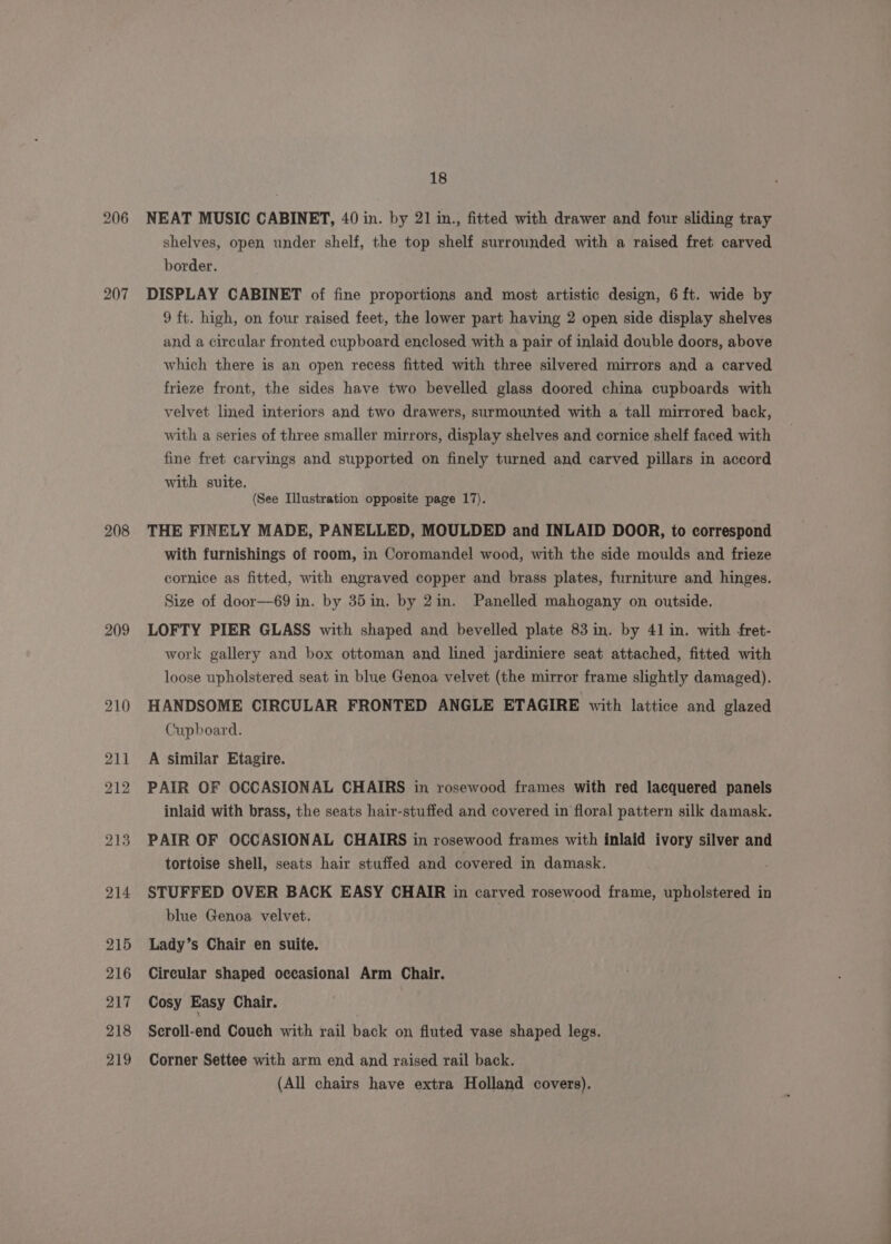 206 207 208 209 18 NEAT MUSIC CABINET, 40 in. by 21 in., fitted with drawer and four sliding tray shelves, open under shelf, the top shelf surrounded with a raised fret carved border. DISPLAY CABINET of fine proportions and most artistic design, 6 ft. wide by 9 ft. high, on four raised feet, the lower part having 2 open side display shelves and a circular fronted cupboard enclosed with a pair of inlaid double doors, above which there is an open recess fitted with three silvered mirrors and a carved frieze front, the sides have two bevelled glass doored china cupboards with velvet lined interiors and two drawers, surmounted with a tall mirrored back, with a series of three smaller mirrors, display shelves and cornice shelf faced with fine fret carvings and supported on finely turned and carved pillars in accord with suite. (See Illustration opposite page 17). THE FINELY MADE, PANELLED, MOULDED and INLAID DOOR, to correspond with furnishings of room, in Coromandel wood, with the side moulds and frieze cornice as fitted, with engraved copper and brass plates, furniture and hinges. Size of door—69 in. by 35in. by 2in. Panelled mahogany on outside. LOFTY PIER GLASS with shaped and bevelled plate 83 in. by 41 in. with fret- work gallery and box ottoman and lined jardiniere seat attached, fitted with loose upholstered seat in blue Genoa velvet (the mirror frame slightly damaged). HANDSOME CIRCULAR FRONTED ANGLE ETAGIRE with lattice and glazed Cupboard. A similar Etagire. PAIR OF OCCASIONAL CHAIRS in rosewood frames with red lacquered panels inlaid with brass, the seats hair-stuffed and covered in floral pattern silk damask. PAIR OF OCCASIONAL CHAIRS in rosewood frames with inlaid ivory silver and tortoise shell, seats hair stuffed and covered in damask. STUFFED OVER BACK EASY CHAIR in carved rosewood frame, upholstered in blue Genoa velvet. Lady’s Chair en suite. Circular shaped occasional Arm Chair. Cosy Easy Chair. Seroll-end Couch with rail back on fluted vase shaped legs. Corner Settee with arm end and raised rail back. (All chairs have extra Holland covers),