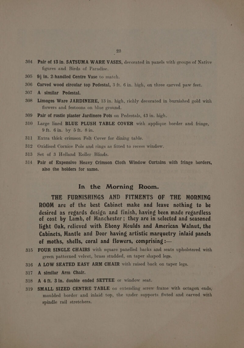 304 305 306 307 308 309 310 311 312 313 314 315 316 317 318 319 23 Pair of 13 in. SATSUMA WARE VASES, decorated in panels with groups of Native figures and Birds of Paradise. 93 in. 2-handled Centre Vase to match. Carved wood circular top Pedestal, 3 ft. 6 in. high, on three carved paw feet. A similar Pedestal. Limoges Ware JARDINERE, 13 in. high, richly decorated in burnished gold with flowers and festoons on blue ground. Pair of rustic plaster Jardinere Pots on Pedestals, 43 in. high. Large lined BLUE PLUSH TABLE COVER with applique border and fringe, 9ft. 6in. by 5ft- 8 in. Extra thick crimson Felt Cover for dining table. Oxidised Cornice Pole and rings as fitted to recess window. Set of 3 Holland Roller Blinds. Pair of Expensive Heavy Crimson Cloth Window Curtains with fringe borders, also the holders for same. In the Morning Room. THE FURNISHINGS AND FITMENTS OF THE MORNING ROOM are of the best Cabinet make and leave nothing to be desired as regards design and finish, having been made regardless of cost by Lamb, of Manchester; they are in selected and seasoned light Oak, relieved with Ebony Moulds and American Walnut, the Cabinets, Mantle and Door having artistic marquetry inlaid panels of moths, shells, coral and flowers, comprising : FOUR SINGLE CHAIRS with square panelled backs and seats upholstered with green patterned velvet, brass studded, on taper shaped legs. A LOW SEATED EASY ARM CHAIR with raised back on taper legs. A similar Arm Chair. A 4ft. 3in. double ended SETTEE or window seat. SMALL SIZED CENTRE TABLE on extending screw frame with octagon ends, moulded border and inlaid top, the under supports fluted and carved with spindle rail stretchers,