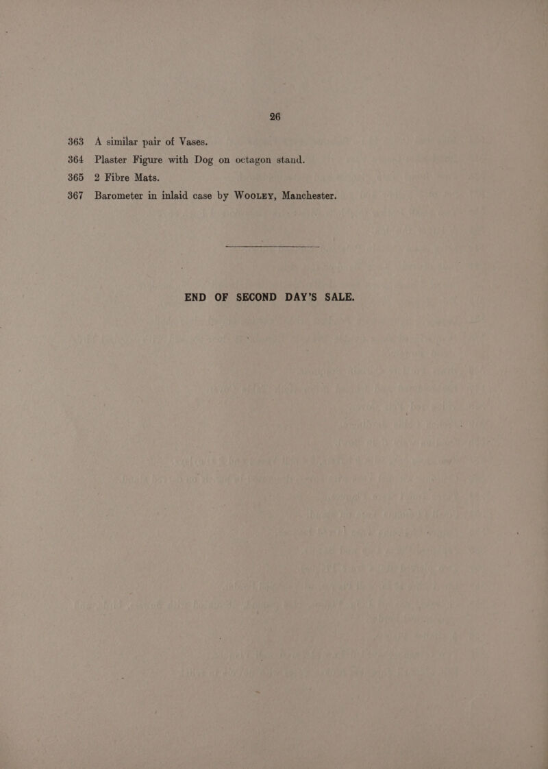 363 364 365 367 26 A similar pair of Vases. Plaster Figure with Dog on octagon stand. 2 Fibre Mats. Barometer in inlaid case by WooLry, Manchester. END OF SECOND DAY’S SALE.