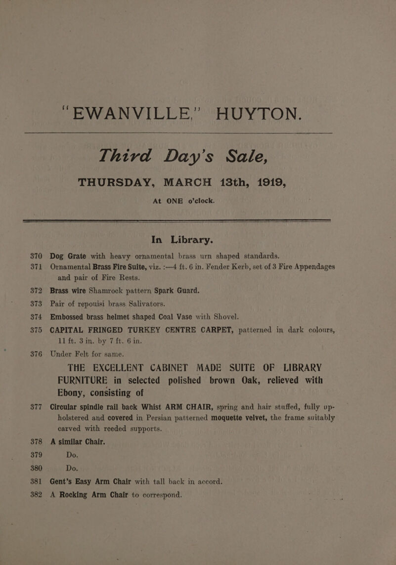 370 371 372 373 374 375 376 377 378 379 380 381 382 “EWANVILLE,” HUYTON. Third Day’s Sale, THURSDAY, MARCH 138th, 1919, At ONE o’clock. In Library. Dog Grate with heavy ornamental brass urn shaped standards. Ornamental Brass Fire Suite, viz. :—4 ft. 6 in. Fender Kerb, set of 3 Fire Appendages and pair of Fire Rests. Brass wire Shamrock pattern Spark Guard. Pair of repouisi brass Salivators. Embossed brass helmet shaped Coal Vase with Shovel. CAPITAL FRINGED TURKEY CENTRE CARPET, patterned in dark colours, 11 ft. 3in. by 7 ft. 6 in. Under Felt for same. THE EXCELLENT CABINET MADE SUITE OF LIBRARY FURNITURE in selected polished brown Oak, relieved with Ebony, consisting of Circular spindle rail back Whist ARM CHAIR, spring and hair stuffed, fully up- holstered and covered in Persian patterned moquette velvet, the frame suitably carved with reeded supports. A similar Chair. Do. Do. Gent’s Easy Arm Chair with tall back in accord. A Rocking Arm Chair to correspond.