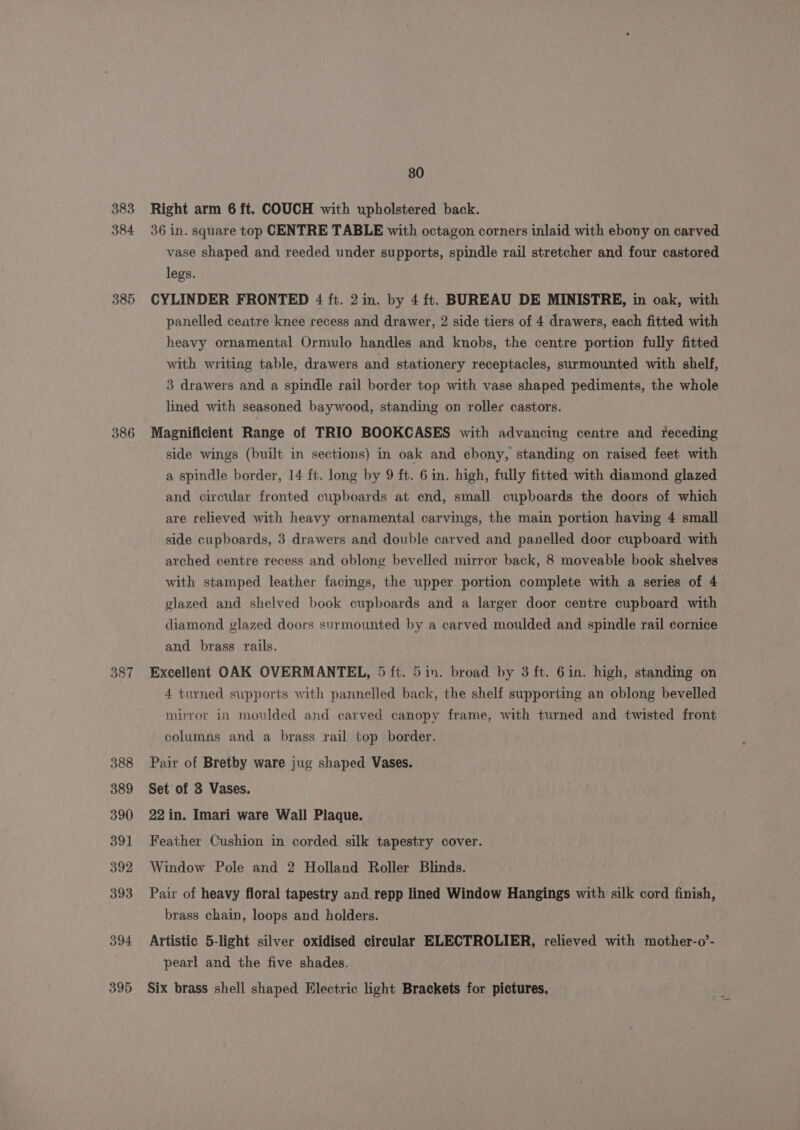 383 384 385 386 387 388 389 390 391 392 393 394 395 80 Right arm 6 ft. COUCH with upholstered back. 36 in. square top CENTRE TABLE with octagon corners inlaid with ebony on carved vase shaped and reeded under supports, spindle rail stretcher and four castored legs. CYLINDER FRONTED 4 ft. 2 in. by 4 ft. BUREAU DE MINISTRE, in oak, with panelled ceatre knee recess and drawer, 2 side tiers of 4 drawers, each fitted with heavy ornamental Ormulo handles and knobs, the centre portion fully fitted with writing table, drawers and stationery receptacles, surmounted with shelf, 3 drawers and a spindle rail border top with vase shaped pediments, the whole lined with seasoned baywood, standing on roller castors. Magnificient Range of TRIO BOOKCASES with advancing centre and teceding side wings (built in sections) in oak and ebony, standing on raised feet with a spindle border, 14 ft. long by 9 ft. 6 in. high, fully fitted with diamond glazed and circular fronted cupboards at end, small cupboards the doors of which are relieved with heavy ornamental carvings, the main portion having 4 small side cupboards, 3 drawers and double carved and panelled door cupboard with arched centre recess and oblong bevelled mirror back, 8 moveable book shelves with stamped leather facings, the upper portion complete with a series of 4 glazed and shelved book cupboards and a larger door centre cupboard with diamond glazed doors surmounted by a carved moulded and spindle rail cornice and brass rails. Excellent OAK OVERMANTEL, 5 ft. 5in. broad by 3 ft. 6in. high, standing on 4 turned supports with pannelled back, the shelf supporting an oblong bevelled mirror in moulded and carved canopy frame, with turned and twisted front columns and a brass rail top border. Pair of Bretby ware jug shaped Vases. Set of 3 Vases. 22 in. Imari ware Wall Plaque. Feather Cushion in corded silk tapestry cover. Window Pole and 2 Holland Roller Blinds. Pair of heavy floral tapestry and repp lined Window Hangings with silk cord finish, brass chain, loops and holders. Artistic 5-light silver oxidised circular ELECTROLIER, relieved with mother-o’- pearl and the five shades. Six brass shell shaped Electric light Braekets for pictures,